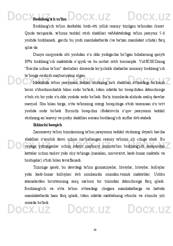 Boshlang'ich ta'lim
Boshlang'ich ta'lim	 dastlabki	 besh-etti	 yillik	 rasmiy	 tuzilgan	 ta'limdan	 iborat.
Qoida	
 tariqasida,	 ta'limni	 tashkil	 etish	 shakllari	 vaMaktabdagi	 ta'lim	 jarayoni	 5-6
yoshda	
 boshlanadi,	 garchi	 bu	 yosh	 mamlakatlarda	 (va	 ba'zan	 mamlakat	 ichida)	 farq
qilsa-da.
Dunyo	
 miqyosida	 olti	 yoshdan	 o n	 ikki	 yoshgacha	 bo lgan	 bolalarning	 qariyb	ʻ ʻ
89%	
 boshlang ich	 maktabda	 o qiydi	 va	 bu	 nisbat	 ortib	 bormoqda.	 YuNESKOning	ʻ ʻ
“Barcha	
 uchun	 ta lim”	 dasturlari	 doirasida	 ko pchilik	 shaharlar	 umumiy	 boshlang ich	ʼ ʻ ʻ
ta limga	
 erishish	 majburiyatini	 olgan.	ʼ
Maktabda	
 ta'lim	 jarayonini	 tashkil	 etishning	 turli	 shakllari	 o'rtasidagi	 bo'linish
biroz	
 o'zboshimchalik	 bilan	 sodir	 bo'ladi,	 lekin	 odatda	 bir	 bosqichdan	 ikkinchisiga
o'tish	
 o'n	 bir	 yoki	 o'n	 ikki	 yoshda	 sodir	 bo'ladi.	 Ba'zi	 tizimlarda	 alohida	 oraliq	 davrlar
mavjud.	
 Shu	 bilan	 birga,	 o'rta	 ta'limning	 oxirgi	 bosqichiga	 o'tish	 taxminan	 o'n	 to'rt
yoshda	
 sodir	 bo'ladi.	 Birinchi	 bosqichni	 ifodalovchi	 o‘quv	 jarayonini	 tashkil
etishning	
 an’anaviy	 va	 ijodiy	 shakllari	 asosan	 boshlang‘ich	 sinflar	 deb	 ataladi.
Ikkinchi bosqich
Zamonaviy	
 ta'lim	 tizimlarining	 ta'lim	 jarayonini	 tashkil	 etishning	 deyarli	 barcha
shakllari	
 o'smirlik	 davri	 uchun	 mo'ljallangan	 rasmiy	 ta'limni	 o'z	 ichiga	 oladi.	 Bu
voyaga	
 yetmaganlar	 uchun	 odatiy	 majburiy	 umumta'lim	 boshlang'ich	 darajasidan
kattalar	
 uchun	 tanlov	 yoki	 oliy	 ta'limga	 (masalan,	 universitet,	 kasb-hunar	 maktabi	 va
boshqalar)	
 o'tish	 bilan	 tavsiflanadi.
Tizimiga	
 qarab,	 bu	 davrdagi	 ta'lim	 gimnaziyalar,	 litseylar,	 litseylar,	 kollejlar
yoki	
 kasb-hunar	 kollejlari	 deb	 nomlanishi	 mumkin.texnik	 maktablar.	 Ushbu
atamalardan	
 birortasining	 aniq	 ma'nosi	 bir	 tizimdan	 ikkinchisiga	 farq	 qiladi.
Boshlang'ich	
 va	 o'rta	 ta'lim	 o'rtasidagi	 chegara	 mamlakatlarga	 va	 hattoki
mamlakatlarda	
 ham	 farq	 qiladi,	 lekin	 odatda	 maktabning	 ettinchi	 va	 o'ninchi	 yili
orasida	
 bo'ladi.
18 