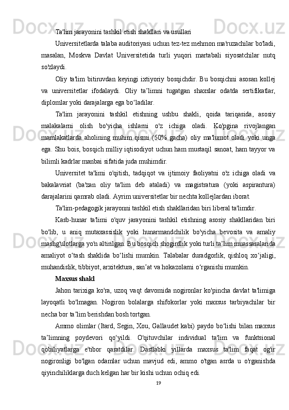 Ta'lim jarayonini	 tashkil	 etish	 shakllari	 va	 usullari
Universitetlarda	
 talaba	 auditoriyasi	 uchun	 tez-tez	 mehmon	 ma'ruzachilar	 bo'ladi,
masalan,	
 Moskva	 Davlat	 Universitetida	 turli	 yuqori	 martabali	 siyosatchilar	 nutq
so'zlaydi.
Oliy	
 ta'lim	 bitiruvdan	 keyingi	 ixtiyoriy	 bosqichdir.	 Bu	 bosqichni	 asosan	 kollej
va	
 universitetlar	 ifodalaydi.	 Oliy	 ta limni	 tugatgan	 shaxslar	 odatda	 sertifikatlar,	ʼ
diplomlar	
 yoki	 darajalarga	 ega	 bo ladilar.	ʻ
Ta'lim	
 jarayonini	 tashkil	 etishning	 ushbu	 shakli,	 qoida	 tariqasida,	 asosiy
malakalarni	
 olish	 bo'yicha	 ishlarni	 o'z	 ichiga	 oladi.	 Ko'pgina	 rivojlangan
mamlakatlarda	
 aholining	 muhim	 qismi	 (50%	 gacha)	 oliy	 ma'lumot	 oladi	 yoki	 unga
ega.	
 Shu	 bois,	 bosqich	 milliy	 iqtisodiyot	 uchun	 ham	 mustaqil	 sanoat,	 ham	 tayyor	 va
bilimli	
 kadrlar	 manbai	 sifatida	 juda	 muhimdir.
Universitet	
 ta'limi	 o'qitish,	 tadqiqot	 va	 ijtimoiy	 faoliyatni	 o'z	 ichiga	 oladi	 va
bakalavriat	
 (ba'zan	 oliy	 ta'lim	 deb	 ataladi)	 va	 magistratura	 (yoki	 aspirantura)
darajalarini	
 qamrab	 oladi.	 Ayrim	 universitetlar	 bir	 nechta	 kollejlardan	 iborat.
Ta'lim-pedagogik	
 jarayonni	 tashkil	 etish	 shakllaridan	 biri	 liberal	 ta'limdir.
Kasb-hunar	
 ta'limi	 o'quv	 jarayonini	 tashkil	 etishning	 asosiy	 shakllaridan	 biri
bo'lib,	
 u aniq	 mutaxassislik	 yoki	 hunarmandchilik	 bo'yicha	 bevosita	 va	 amaliy
mashg'ulotlarga	
 yo'n	 altirilgan.	 Bu	 bosqich	 shogirdlik	 yoki	 turli	 ta’lim	 muassasalarida
amaliyot	
 o‘tash	 shaklida	 bo‘lishi	 mumkin.	 Talabalar	 duradgorlik,	 qishloq	 xo jaligi,	ʻ
muhandislik,	
 tibbiyot,	 arxitektura,	 san at	 va	 hokazolarni	 o rganishi	 mumkin.	ʼ ʻ
Maxsus shakl
Jahon	
 tarixiga	 ko'ra,	 uzoq	 vaqt	 davomida	 nogironlar	 ko'pincha	 davlat	 ta'limiga
layoqatli	
 bo'lmagan.	 Nogiron	 bolalarga	 shifokorlar	 yoki	 maxsus	 tarbiyachilar	 bir
necha	
 bor	 ta lim	 berishdan	 bosh	 tortgan.	ʼ
Ammo
 olimlar	 (Itard,	 Segin,	 Xou,	 Gallaudet	 kabi)	 paydo	 bo lishi	 bilan	 maxsus	ʻ
ta limning	
 poydevori	 qo yildi.	 O'qituvchilar	 individual	 ta'lim	 va	 funktsional	ʼ ʻ
qobiliyatlarga	
 e'tibor	 qaratdilar.	 Dastlabki	 yillarda	 maxsus	 ta'lim	 faqat	 og'ir
nogironligi	
 bo'lgan	 odamlar	 uchun	 mavjud	 edi,	 ammo	 o'tgan	 asrda	 u o'rganishda
qiyinchiliklarga	
 duch	 kelgan	 har	 bir	 kishi	 uchun	 ochiq	 edi.
19 