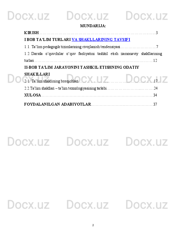 MUNDARIJA:
KIRISH ………………………………………………………………………..…...3
I BOB  TA’LIM TURLARI   VA SHAKLLARINING TAVSIFI
1.1.   Ta’lim pedagogik	 tizimlarining	 rivojlanish	 tendensiyasi………………………7
1.2.   Darsda	
 o’quvchilar	 o‘quv	 faoliyatini	 tashkil	 etish	 zamonaviy	 shakllarining
turlari…………………………………………………………………..…….……12
II-BOB TA'LIM JARAYONINI TASHKIL ETISHNING ODATIY 
SHAKILLARI
2.1.	
 Ta’lim	 shaklining	 bosqichlari……………………………………………...…17
2.2.Ta’lim	
 shakllari	 – ta’lim	 texnologiyasining	 tarkibi……………………...……….24
XULOSA …………………………………………………………………………34
FOYDALANILGAN ADABIYOTLAR ……………………..…………………37
2 