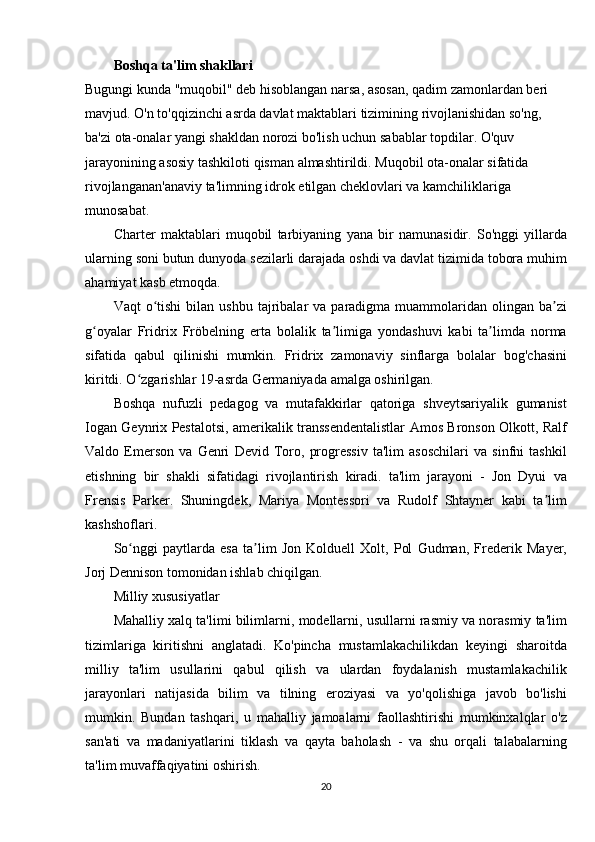 Boshqa ta'lim shakllari
Bugungi kunda	 "muqobil"	 deb	 hisoblangan	 narsa,	 asosan,	 qadim	 zamonlardan	 beri	 
mavjud.	
 O'n	 to'qqizinchi	 asrda	 davlat	 maktablari	 tizimining	 rivojlanishidan	 so'ng,	 
ba'zi	
 ota-onalar	 yangi	 shakldan	 norozi	 bo'lish	 uchun	 sabablar	 topdilar.	 O'quv	 
jarayonining	
 asosiy	 tashkiloti	 qisman	 almashtirildi.	 Muqobil	 ota-onalar	 sifatida	 
rivojlanganan'anaviy	
 ta'limning	 idrok	 etilgan	 cheklovlari	 va	 kamchiliklariga	 
munosabat.  
Charter	
 maktablari	 muqobil	 tarbiyaning	 yana	 bir	 namunasidir.	 So'nggi	 yillarda
ularning	
 soni	 butun	 dunyoda	 sezilarli	 darajada	 oshdi	 va	 davlat	 tizimida	 tobora	 muhim
ahamiyat	
 kasb	 etmoqda.
Vaqt	
 o tishi	 bilan	 ushbu	 tajribalar	 va	 paradigma	 muammolaridan	 olingan	 ba zi	ʻ ʼ
g oyalar	
 Fridrix	 Fröbelning	 erta	 bolalik	 ta limiga	 yondashuvi	 kabi	 ta limda	 norma	ʻ ʼ ʼ
sifatida	
 qabul	 qilinishi	 mumkin.	 Fridrix	 zamonaviy	 sinflarga	 bolalar	 bog'chasini
kiritdi.	
 O zgarishlar	 19-asrda	 Germaniyada	 amalga	 oshirilgan.	ʻ
Boshqa	
 nufuzli	 pedagog	 va	 mutafakkirlar	 qatoriga	 shveytsariyalik	 gumanist
Iogan	
 Geynrix	 Pestalotsi,	 amerikalik	 transsendentalistlar	 Amos	 Bronson	 Olkott,	 Ralf
Valdo	
 Emerson	 va	 Genri	 Devid	 Toro,	 progressiv	 ta'lim	 asoschilari	 va	 sinfni	 tashkil
etishning	
 bir	 shakli	 sifatidagi	 rivojlantirish	 kiradi.	 ta'lim	 jarayoni	 - Jon	 Dyui	 va
Frensis	
 Parker.	 Shuningdek,	 Mariya	 Montessori	 va	 Rudolf	 Shtayner	 kabi	 ta lim	ʼ
kashshoflari.
So nggi	
 paytlarda	 esa	 ta lim	 Jon	 Kolduell	 Xolt,	 Pol	 Gudman,	 Frederik	 Mayer,	ʻ ʼ
Jorj	
 Dennison	 tomonidan	 ishlab	 chiqilgan.
Milliy	
 xususiyatlar
Mahalliy	
 xalq	 ta'limi	 bilimlarni,	 modellarni,	 usullarni	 rasmiy	 va	 norasmiy	 ta'lim
tizimlariga	
 kiritishni	 anglatadi.	 Ko'pincha	 mustamlakachilikdan	 keyingi	 sharoitda
milliy	
 ta'lim	 usullarini	 qabul	 qilish	 va	 ulardan	 foydalanish	 mustamlakachilik
jarayonlari	
 natijasida	 bilim	 va	 tilning	 eroziyasi	 va	 yo'qolishiga	 javob	 bo'lishi
mumkin.	
 Bundan	 tashqari,	 u mahalliy	 jamoalarni	 faollashtirishi	 mumkinxalqlar	 o'z
san'ati	
 va	 madaniyatlarini	 tiklash	 va	 qayta	 baholash	 - va	 shu	 orqali	 talabalarning
ta'lim	
 muvaffaqiyatini	 oshirish.
20 