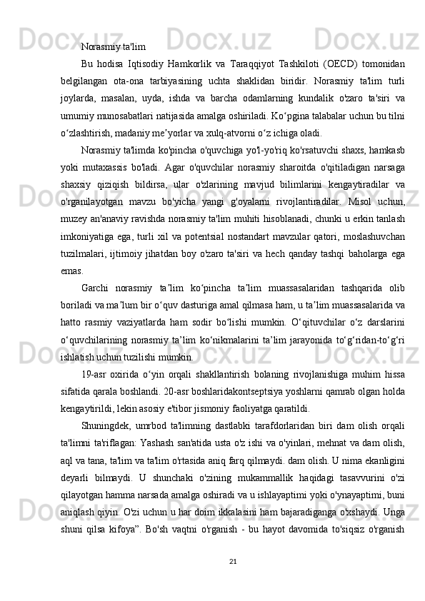 Norasmiy ta'lim
Bu	
 hodisa	 Iqtisodiy	 Hamkorlik	 va	 Taraqqiyot	 Tashkiloti	 (OECD)	 tomonidan
belgilangan	
 ota-ona	 tarbiyasining	 uchta	 shaklidan	 biridir.	 Norasmiy	 ta'lim	 turli
joylarda,	
 masalan,	 uyda,	 ishda	 va	 barcha	 odamlarning	 kundalik	 o'zaro	 ta'siri	 va
umumiy	
 munosabatlari	 natijasida	 amalga	 oshiriladi.	 Ko pgina	 talabalar	 uchun	 bu	 tilni	ʻ
o zlashtirish,	
 madaniy	 me yorlar	 va	 xulq-atvorni	 o z	 ichiga	 oladi.	ʻ ʼ ʻ
Norasmiy	
 ta'limda	 ko'pincha	 o'quvchiga	 yo'l-yo'riq	 ko'rsatuvchi	 shaxs,	 hamkasb
yoki	
 mutaxassis	 bo'ladi.	 Agar	 o'quvchilar	 norasmiy	 sharoitda	 o'qitiladigan	 narsaga
shaxsiy	
 qiziqish	 bildirsa,	 ular	 o'zlarining	 mavjud	 bilimlarini	 kengaytiradilar	 va
o'rganilayotgan	
 mavzu	 bo'yicha	 yangi	 g'oyalarni	 rivojlantiradilar.	 Misol	 uchun,
muzey	
 an'anaviy	 ravishda	 norasmiy	 ta'lim	 muhiti	 hisoblanadi,	 chunki	 u erkin	 tanlash
imkoniyatiga	
 ega,	 turli	 xil	 va	 potentsial	 nostandart	 mavzular	 qatori,	 moslashuvchan
tuzilmalari,	
 ijtimoiy	 jihatdan	 boy	 o'zaro	 ta'siri	 va	 hech	 qanday	 tashqi	 baholarga	 ega
emas.
Garchi	
 norasmiy	 ta lim	 ko pincha	 ta lim	 muassasalaridan	 tashqarida	 olib	ʼ ʻ ʼ
boriladi	
 va	 ma lum	 bir	 o quv	 dasturiga	 amal	 qilmasa	 ham,	 u ta lim	 muassasalarida	 va	ʼ ʻ ʼ
hatto	
 rasmiy	 vaziyatlarda	 ham	 sodir	 bo lishi	 mumkin.	 O‘qituvchilar	 o‘z	 darslarini	ʻ
o‘quvchilarining	
 norasmiy	 ta’lim	 ko‘nikmalarini	 ta’lim	 jarayonida	 to‘g‘ridan-to‘g‘ri
ishlatish	
 uchun	 tuzilishi	 mumkin.
19-asr	
 oxirida	 o yin	 orqali	 shakllantirish	 bolaning	 rivojlanishiga	 muhim	 hissa	ʻ
sifatida	
 qarala	 boshlandi.	 20-asr	 boshlaridakontseptsiya	 yoshlarni	 qamrab	 olgan	 holda
kengaytirildi,	
 lekin	 asosiy	 e'tibor	 jismoniy	 faoliyatga	 qaratildi.
Shuningdek,	
 umrbod	 ta'limning	 dastlabki	 tarafdorlaridan	 biri	 dam	 olish	 orqali
ta'limni	
 ta'riflagan:	 Yashash	 san'atida	 usta	 o'z	 ishi	 va	 o'yinlari,	 mehnat	 va	 dam	 olish,
aql	
 va	 tana,	 ta'lim	 va	 ta'lim	 o'rtasida	 aniq	 farq	 qilmaydi.	 dam	 olish.	 U	 nima	 ekanligini
deyarli	
 bilmaydi.	 U	 shunchaki	 o'zining	 mukammallik	 haqidagi	 tasavvurini	 o'zi
qilayotgan	
 hamma	 narsada	 amalga	 oshiradi	 va	 u ishlayaptimi	 yoki	 o'ynayaptimi,	 buni
aniqlash	
 qiyin.	 O'zi	 uchun	 u har	 doim	 ikkalasini	 ham	 bajaradiganga	 o'xshaydi.	 Unga
shuni	
 qilsa	 kifoya”.	 Bo'sh	 vaqtni	 o'rganish	 - bu	 hayot	 davomida	 to'siqsiz	 o'rganish
21 