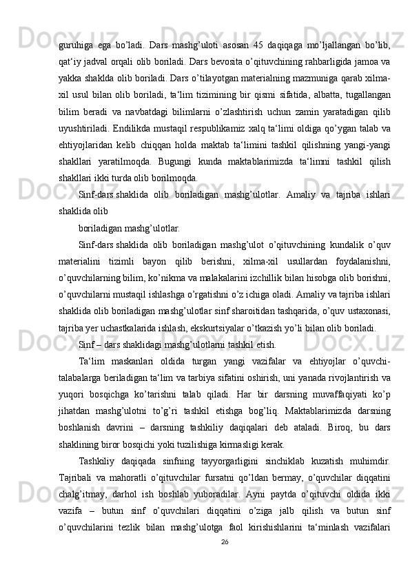 guruhiga ega	 bo’ladi.	 Dars	 mashg’uloti	 asosan	 45	 daqiqaga	 mo’ljallangan	 bo’lib,
qat‘iy	
 jadval	 orqali	 olib	 boriladi.	 Dars	 bevosita	 o’qituvchining	 rahbarligida	 jamoa	 va
yakka	
 shaklda	 olib	 boriladi.	 Dars	 o’tilayotgan	 materialning	 mazmuniga	 qarab	 xilma-
xil	
 usul	 bilan	 olib	 boriladi,	 ta‘lim	 tizimining	 bir	 qismi	 sifatida,	 albatta,	 tugallangan
bilim	
 beradi	 va	 navbatdagi	 bilimlarni	 o’zlashtirish	 uchun	 zamin	 yaratadigan	 qilib
uyushtiriladi.	
 Endilikda	 mustaqil	 respublikamiz	 xalq	 ta‘limi	 oldiga	 qo’ygan	 talab	 va
ehtiyojlaridan	
 kelib	 chiqqan	 holda	 maktab	 ta‘limini	 tashkil	 qilishning	 yangi-yangi
shakllari	
 yaratilmoqda.	 Bugungi	 kunda	 maktablarimizda	 ta‘limni	 tashkil	 qilish
shakllari	
 ikki	 turda	 olib	 borilmoqda.
Sinf-dars   shaklida
 olib	 boriladigan	 mashg’ulotlar.	 Amaliy	 va	 tajriba	 ishlari
shaklida	
 olib
boriladigan	
 mashg’ulotlar.
Sinf-dars   shaklida	
 olib	 boriladigan	 mashg’ulot	 o’qituvchining	 kundalik	 o’quv
materialini	
 tizimli	 bayon	 qilib	 berishni,	 xilma-xil	 usullardan	 foydalanishni,
o’quvchilarning	
 bilim,	 ko’nikma	 va	 malakalarini	 izchillik	 bilan	 hisobga	 olib	 borishni,
o’quvchilarni	
 mustaqil	 ishlashga	 o’rgatishni	 o’z	 ichiga	 oladi.	 Amaliy	 va	 tajriba	 ishlari
shaklida	
 olib	 boriladigan	 mashg’ulotlar	 sinf	 sharoitidan	 tashqarida,	 o’quv	 ustaxonasi,
tajriba	
 yer	 uchastkalarida	 ishlash,	 ekskurtsiyalar	 o’tkazish	 yo’li	 bilan	 olib	 boriladi.
Sinf	
 – dars	 shaklidagi	 mashg’ulotlarni	 tashkil	 etish.
Ta‘lim	
 maskanlari	 oldida	 turgan	 yangi	 vazifalar	 va	 ehtiyojlar	 o’quvchi-
talabalarga	
 beriladigan	 ta‘lim	 va	 tarbiya	 sifatini	 oshirish,	 uni	 yanada	 rivojlantirish	 va
yuqori	
 bosqichga	 ko’tarishni	 talab	 qiladi.	 Har	 bir	 darsning	 muvaffaqiyati	 ko’p
jihatdan	
 mashg’ulotni	 to’g’ri	 tashkil	 etishga	 bog’liq.	 Maktablarimizda	 darsning
boshlanish	
 davrini	 – darsning	 tashkiliy	 daqiqalari	 deb	 ataladi.	 Biroq,	 bu	 dars
shaklining	
 biror	 bosqichi	 yoki	 tuzilishiga	 kirmasligi	 kerak.	 
Tashkiliy	
 daqiqada	 sinfning	 tayyorgarligini	 sinchiklab	 kuzatish	 muhimdir.
Tajribali	
 va	 mahoratli	 o’qituvchilar	 fursatni	 qo’ldan	 bermay,	 o’quvchilar	 diqqatini
chalg’itmay,	
 darhol	 ish	 boshlab	 yuboradilar.	 Ayni	 paytda	 o’qituvchi	 oldida	 ikki
vazifa	
 –	 butun	 sinf	 o’quvchilari	 diqqatini	 o’ziga	 jalb	 qilish	 va	 butun	 sinf
o’quvchilarini	
 tezlik	 bilan	 mashg’ulotga	 faol	 kirishishlarini	 ta‘minlash	 vazifalari
26