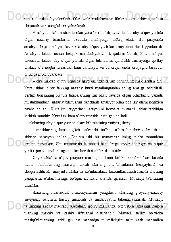 materiallardan foydalaniladi.	 O’qituvchi	 mulohaza	 va	 fikrlarni	 umulashtirib,	 xulosa
chiqaradi	
 va	 mashg’ulotni	 yakunlaydi.
Amaliyot   –	
 ta‘lim	 shakllaridan	 yana	 biri	 bo’lib,	 unda	 talaba	 oliy	 o’quv	 yurtida
olgan	
 nazariy	 bilimlarini	 bevosita	 amaliyotga	 tadbiq	 etadi.	 Bu	 jarayonda
amaliyotchiga	
 amaliyot	 davomida	 oliy	 o’quv	 yurtidan	 ilmiy	 rahbarlar	 tayyorlanadi.
Amaliyot	
 talaba	 uchun	 kelajak	 ish	 faoliyatida	 ilk	 qadami	 bo’lib,	 Shu	 amaliyot
davomida	
 talaba	 oliy	 o’quv	 yurtida	 olgan	 bilimlarini	 qanchalik	 amaliyotga	 qo’llay
olishini	
 o’z	 nuqtai	 nazaridan	 ham	 baholaydi	 va	 bu	 orqali	 unda	 kelajagini	 tasavvur
qilishga	
 imkon	 yaraladi.
–	
 oliy	 maktab	 o’quv	 rejasida	 qayd	 qilingan	 ta‘lim	 berishning	 shakllaridan	 biri.
Kurs	
 ishlari	 biror	 fanning	 nazariy	 kursi	 tugallangandan	 so’ng	 amalga	 oshiriladi.
Ta‘lim	
 berishning	 bu	 turi	 talabalarning	 ilm	 olish	 davrida	 olgan	 bilimlarini	 yanada
mustahkamlash,	
 nazariy	 bilimlarini	 qanchalik	 amaliyot	 bilan	 bog’lay	 olishi	 negizida
paydo	
 bo’ladi.	 Kurs	 ishi	 tayyorlash	 jarayonini	 bevosita	 mustaqil	 ishlar	 tarkibiga
kiritish	
 mumkin.	 Kurs	 ishi	 ham	 o’quv	 rejasida	 kiritilgan	 bo’ladi.
  –	
 talabaning	 oliy	 o’quv	 yurtida	 olgan	 bilimlarining	 natijasi,	 ilmiy
izlanishlarning	
 boshlang’ich	 ko’rinishi	 bo’lib,	 ta‘lim	 berishning	 bir	 shakli
sifatida	
 namoyon	 bo’ladi.	 Diplom	 ishi	 bir	 mutaxassislikning	 talaba	 tomonidan
tamomlanayotgan,	
 Shu	 mutaxassislik	 rahbari	 bilan	 birga	 tayyorlanadigan	 va	 o’quv
yurti	
 rejasida	 qayd	 qilingan	 ta‘lim	 berish	 shakllaridan	 biridir.
Oliy	
 maktabda	 o’quv	 jarayoni	 mustaqil	 ta‘limni	 tashkil	 etilishini	 ham	 ko’zda
tutadi.	
 Talabalarning	 mustaqil	 taxsili	 ularning	 o’z	 bilimlarini	 kengaytirish	 va
chuqurlashtirish,	
 mavjud	 malaka	 va	 ko’nikmalarni	 takomillashtirish	 hamda	 ularning
yangilarini	
 o’zlashtirishga	 bo’lgan	 initilishi	 sifatida	 qaraladi.	 Mustaqil	 ta‘limning
vazifalari:
shaxsning	
 intellektual	 imkoniyatlarini	 yangilash,	 ularning	 g’oyaviy-nazariy
saviyasini	
 oshirish,	 kasbiy	 mahorati	 va	 madaniyatini	 takomillashtirish.	 Mustaqil
ta‘limning	
 asosiy	 maqsadi	 talabalarni	 ijodiy	 izlanishga,	 o’z	 ustida	 ishlashga	 hamda
ularning	
 shaxsiy	 va	 kasbiy	 sifatlarini	 o’stirishdir.	 Mustaqil	 ta‘lim	 bo`yicha
mashg’ulotlarning	
 izchilligini	 va	 maqsadga	 muvofiqligini	 ta‘minlash	 maqsadida
33 