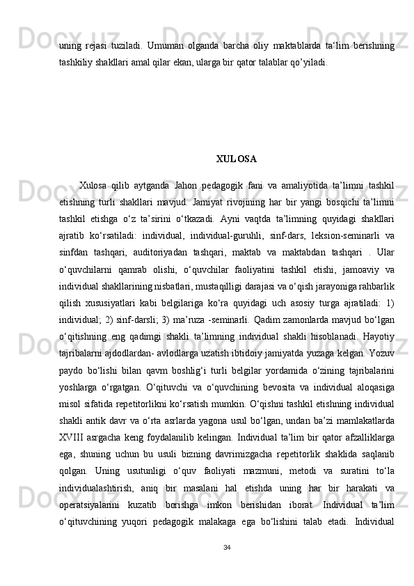 uning rejasi	 tuziladi.	 Umuman	 olganda	 barcha	 oliy	 maktablarda	 ta‘lim	 berishning
tashkiliy	
 shakllari	 amal	 qilar	 ekan,	 ularga	 bir	 qator	 talablar	 qo’yiladi.
XULOSA
Xulosa	
 qilib	 aytganda	 Jahon	 pedagogik	 fani	 va	 amaliyotida	 ta’limni	 tashkil
etishning	
 turli	 shakllari	 mavjud.	 Jamiyat	 rivojining	 har	 bir	 yangi	 bosqichi	 ta’limni
tashkil	
 etishga	 o‘z	 ta’sirini	 o‘tkazadi.	 Ayni	 vaqtda	 ta’limning	 quyidagi	 shakllari
ajratib	
 ko‘rsatiladi:	 individual,	 individual-guruhli,	 sinf-dars,	 leksion-seminarli	 va
sinfdan	
 tashqari,	 auditoriyadan	 tashqari,	 maktab	 va	 maktabdan	 tashqari	 . Ular
o‘quvchilarni	
 qamrab	 olishi,	 o‘quvchilar	 faoliyatini	 tashkil	 etishi,	 jamoaviy	 va
individual	
 shakllarining	 nisbatlari,	 mustaqilligi	 darajasi	 va	 o‘qish	 jarayoniga	 rahbarlik
qilish	
 xususiyatlari	 kabi	 belgilariga	 ko‘ra	 quyidagi	 uch	 asosiy	 turga	 ajratiladi:	 1)
individual;	
 2)	 sinf-darsli;	 3)	 ma’ruza	 -seminarli.	 Qadim	 zamonlarda	 mavjud	 bo‘lgan
o‘qitishning	
 eng	 qadimgi	 shakli	 ta’limning	 individual	 shakli	 hisoblanadi.	 Hayotiy
tajribalarni	
 ajdodlardan-	 avlodlarga	 uzatish	 ibtidoiy	 jamiyatda	 yuzaga	 kelgan.	 Yozuv
paydo	
 bo‘lishi	 bilan	 qavm	 boshlig‘i	 turli	 belgilar	 yordamida	 o‘zining	 tajribalarini
yoshlarga	
 o‘rgatgan.	 O‘qituvchi	 va	 o‘quvchining	 bevosita	 va	 individual	 aloqasiga
misol	
 sifatida	 repetitorlikni	 ko‘rsatish	 mumkin.	 O‘qishni	 tashkil	 etishning	 individual
shakli	
 antik	 davr	 va	 o‘rta	 asrlarda	 yagona	 usul	 bo‘lgan,	 undan	 ba’zi	 mamlakatlarda
XVIII	
 asrgacha	 keng	 foydalanilib	 kelingan.	 Individual	 ta’lim	 bir	 qator	 afzalliklarga
ega,	
 shuning	 uchun	 bu	 usuli	 bizning	 davrimizgacha	 repetitorlik	 shaklida	 saqlanib
qolgan.	
 Uning	 usutunligi	 o‘quv	 faoliyati	 mazmuni,	 metodi	 va	 suratini	 to‘la
individualashtirish,	
 aniq	 bir	 masalani	 hal	 etishda	 uning	 har	 bir	 harakati	 va
operatsiyalarini	
 kuzatib	 borishga	 imkon	 berishidan	 iborat.	 Individual	 ta’lim
o‘qituvchining	
 yuqori	 pedagogik	 malakaga	 ega	 bo‘lishini	 talab	 etadi.	 Individual
34 
