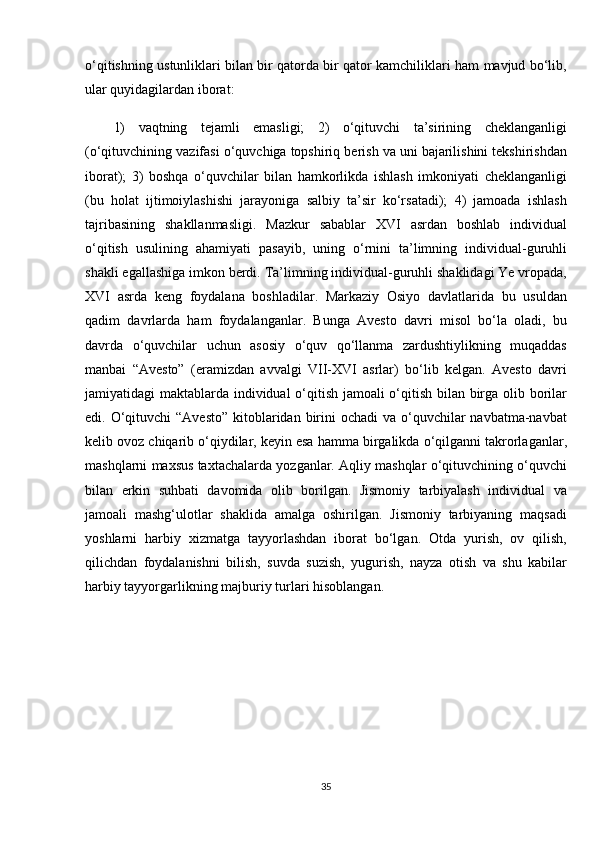 o‘qitishning ustunliklari	 bilan	 bir	 qatorda	 bir	 qator	 kamchiliklari	 ham	 mavjud	 bo‘lib,
ular	
 quyidagilardan	 iborat:
1)	
 vaqtning	 tejamli	 emasligi;	 2)	 o‘qituvchi	 ta’sirining	 cheklanganligi
(o‘qituvchining	
 vazifasi	 o‘quvchiga	 topshiriq	 berish	 va	 uni	 bajarilishini	 tekshirishdan
iborat);	
 3)	 boshqa	 o‘quvchilar	 bilan	 hamkorlikda	 ishlash	 imkoniyati	 cheklanganligi
(bu	
 holat	 ijtimoiylashishi	 jarayoniga	 salbiy	 ta’sir	 ko‘rsatadi);	 4)	 jamoada	 ishlash
tajribasining	
 shakllanmasligi.	 Mazkur	 sabablar	 XVI	 asrdan	 boshlab	 individual
o‘qitish	
 usulining	 ahamiyati	 pasayib,	 uning	 o‘rnini	 ta’limning	 individual-guruhli
shakli	
 egallashiga	 imkon	 berdi.	 Ta’limning	 individual-guruhli	 shaklidagi	 Ye	 vropada,
XVI	
 asrda	 keng	 foydalana	 boshladilar.	 Markaziy	 Osiyo	 davlatlarida	 bu	 usuldan
qadim	
 davrlarda	 ham	 foydalanganlar.	 Bunga	 Avesto	 davri	 misol	 bo‘la	 oladi,	 bu
davrda	
 o‘quvchilar	 uchun	 asosiy	 o‘quv	 qo‘llanma	 zardushtiylikning	 muqaddas
manbai	
 “Avesto”	 (eramizdan	 avvalgi	 VII-XVI	 asrlar)	 bo‘lib	 kelgan.	 Avesto	 davri
jamiyatidagi	
 maktablarda	 individual	 o‘qitish	 jamoali	 o‘qitish	 bilan	 birga	 olib	 borilar
edi.	
 O‘qituvchi	 “Avesto”	 kitoblaridan	 birini	 ochadi	 va	 o‘quvchilar	 navbatma-navbat
kelib	
 ovoz	 chiqarib	 o‘qiydilar,	 keyin	 esa	 hamma	 birgalikda	 o‘qilganni	 takrorlaganlar,
mashqlarni	
 maxsus	 taxtachalarda	 yozganlar.	 Aqliy	 mashqlar	 o‘qituvchining	 o‘quvchi
bilan	
 erkin	 suhbati	 davomida	 olib	 borilgan.	 Jismoniy	 tarbiyalash	 individual	 va
jamoali	
 mashg‘ulotlar	 shaklida	 amalga	 oshirilgan.	 Jismoniy	 tarbiyaning	 maqsadi
yoshlarni	
 harbiy	 xizmatga	 tayyorlashdan	 iborat	 bo‘lgan.	 Otda	 yurish,	 ov	 qilish,
qilichdan	
 foydalanishni	 bilish,	 suvda	 suzish,	 yugurish,	 nayza	 otish	 va	 shu	 kabilar
harbiy	
 tayyorgarlikning	 majburiy	 turlari	 hisoblangan.	 
35 