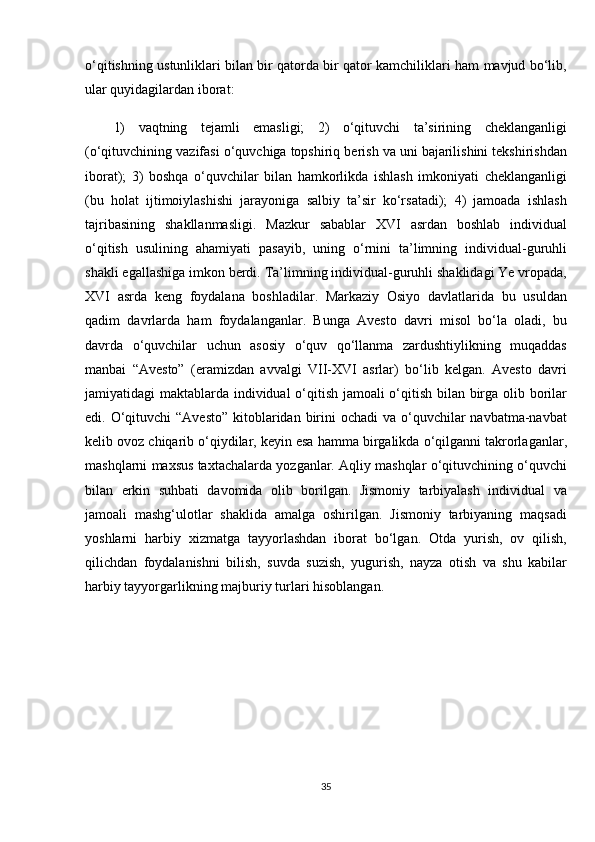 o‘qitishning ustunliklari	 bilan	 bir	 qatorda	 bir	 qator	 kamchiliklari	 ham	 mavjud	 bo‘lib,
ular	
 quyidagilardan	 iborat:
1)	
 vaqtning	 tejamli	 emasligi;	 2)	 o‘qituvchi	 ta’sirining	 cheklanganligi
(o‘qituvchining	
 vazifasi	 o‘quvchiga	 topshiriq	 berish	 va	 uni	 bajarilishini	 tekshirishdan
iborat);	
 3)	 boshqa	 o‘quvchilar	 bilan	 hamkorlikda	 ishlash	 imkoniyati	 cheklanganligi
(bu	
 holat	 ijtimoiylashishi	 jarayoniga	 salbiy	 ta’sir	 ko‘rsatadi);	 4)	 jamoada	 ishlash
tajribasining	
 shakllanmasligi.	 Mazkur	 sabablar	 XVI	 asrdan	 boshlab	 individual
o‘qitish	
 usulining	 ahamiyati	 pasayib,	 uning	 o‘rnini	 ta’limning	 individual-guruhli
shakli	
 egallashiga	 imkon	 berdi.	 Ta’limning	 individual-guruhli	 shaklidagi	 Ye	 vropada,
XVI	
 asrda	 keng	 foydalana	 boshladilar.	 Markaziy	 Osiyo	 davlatlarida	 bu	 usuldan
qadim	
 davrlarda	 ham	 foydalanganlar.	 Bunga	 Avesto	 davri	 misol	 bo‘la	 oladi,	 bu
davrda	
 o‘quvchilar	 uchun	 asosiy	 o‘quv	 qo‘llanma	 zardushtiylikning	 muqaddas
manbai	
 “Avesto”	 (eramizdan	 avvalgi	 VII-XVI	 asrlar)	 bo‘lib	 kelgan.	 Avesto	 davri
jamiyatidagi	
 maktablarda	 individual	 o‘qitish	 jamoali	 o‘qitish	 bilan	 birga	 olib	 borilar
edi.	
 O‘qituvchi	 “Avesto”	 kitoblaridan	 birini	 ochadi	 va	 o‘quvchilar	 navbatma-navbat
kelib	
 ovoz	 chiqarib	 o‘qiydilar,	 keyin	 esa	 hamma	 birgalikda	 o‘qilganni	 takrorlaganlar,
mashqlarni	
 maxsus	 taxtachalarda	 yozganlar.	 Aqliy	 mashqlar	 o‘qituvchining	 o‘quvchi
bilan	
 erkin	 suhbati	 davomida	 olib	 borilgan.	 Jismoniy	 tarbiyalash	 individual	 va
jamoali	
 mashg‘ulotlar	 shaklida	 amalga	 oshirilgan.	 Jismoniy	 tarbiyaning	 maqsadi
yoshlarni	
 harbiy	 xizmatga	 tayyorlashdan	 iborat	 bo‘lgan.	 Otda	 yurish,	 ov	 qilish,
qilichdan	
 foydalanishni	 bilish,	 suvda	 suzish,	 yugurish,	 nayza	 otish	 va	 shu	 kabilar
harbiy	
 tayyorgarlikning	 majburiy	 turlari	 hisoblangan.	 
35