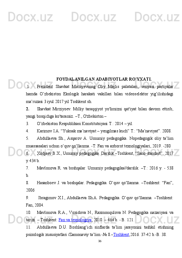 FOYDALANILGAN ADABIYOTLAR RO’YXATI.
1. Prezident Shavkat	 Mirziyevning	 Oliy	 Majlis	 palatalari,	 sesiyasi	 partiyalar
hamda	
 O’zbekiston   Ekologik   harakati   vakillari   bilan   videoselektor   yig’ilishidagi
ma’ruzasi   3	
 iyul	 2017	 yil	 Toshkent	 sh.  
2. Shavkat	
 Mirziyoev.	 Milliy	 taraqqiyot	 yo'limizni	 qat'iyat	 bilan	 davom	 ettirib,
yangi	
 bosqichga	 ko'taramiz.	 –T.,	 O'zbekiston	 – 
3. O’zbekiston	
 Respublikasi	 Konstitutsiyasi	 T.:	 2014	 – yil.
4. Karimov	
 I.A.	 “Yuksak	 ma’naviyat	 – yengilmas	 kuch”	 T.:	 “Ma’naviyat”.	 2008.
5. Abdullaeva	
 Sh.,	 Asqarov	 A.	 Umumiy	 pedagogika.	 Nopedagogik	 oliy	 ta’lim
muassasalari	
 uchun	 o‘quv	 qo‘llanma.	 -T:	 Fan	 va	 axborot	 texnologiyalari,	 2019.	 -280	 
6. Xodjaev	
 B.X.,	 Umumiy	 pedagogika.	 Darslik.–Toshkent,	 “Sano-standart”,	 2017
y.434	
 b.
7. Mavlonova	
 R.	 va	 boshqalar.	 Umumiy	 pedagogika//darslik.	 –T.:	 2016	 y.	 - 538
b.
8. Hasanboev	
 J. va	 boshqalar.	 Pedagogika.	 O‘quv	 qo‘llanma.	 –Toshkent:	 “Fan”,
2006
9.   Ibragimov	
 X.I.,	 Abdullaeva	 Sh.A.	 Pedagogika.	 O‘quv	 qo‘llanma.	 –Toshkent:
Fan,	
 2004.
10. Mavlonova	
 R.A.,	 Voxidova	 N.,	 Raxmonqulova	 N.	 Pedagogika	 nazariyasi	 va
tarixi.	
 – Toshkent:   Fan	 va	 texnologiya ,	 2010.	 – 464	 b.	 - B.	 121.
11. Abdullaeva	
 D.U.	 Boshlang‘ich	 sinflarda	 ta’lim	 jarayonini	 tashkil	 etishning
psixologik	
 xususiyatlari	 /Zamonaviy	 ta’lim.-№	 8.– Toshkent ,2016.	 37-42	 b.-B.	 38.
36