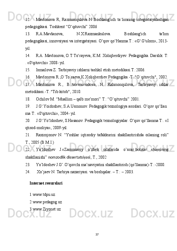 12. Mavlonova R,	 Raxmonqulova	 N	 Boshlang‘ich	 ta`limning	 integratsiyalashgan
pedagogikasi.	
 Toshkent	 “O‘qituvchi”	 2006
13. R.A.Mavlanova,	
 	N.X.Raxmankulova.	 	Boshlang'ich	 	ta'lim
pedagogikasi,   innovsiyasi   va   intergatsiyasi.   O‘quv   qo‘Hanma.T.:   «G'.G'uIom»,   2013-  
yil.  
14. R.A.   Mavlonova,   O.T.To‘rayeva,   K.M.   Xoliqberdiyev.   Pedagogika.   Darslik.   T:
.   «0'qituvchi»   2008-   yil.  
15. Ismailova	
 Z.	 Tarbiyaviy	 ishlarni	 tashkil	 etish	 metodikasi.T.:2006.
16. Mavlonova	
 R.,O`To`raeva,K.Xoliqberdiev.Pedagogika.-T.:"O`qituvchi",	 2002.
17. Mavlonova	
 R.,	 B.   Normurodova ,	 N.	 Rahmonqulova,	 Tarbiyaviy	 ishlar
metodikasi.-T.:"Tib-kitob",	
 2010.
18. Ochilov	
 M.	 “Muallim	 – qalb	 me’mori”	 T.:	 “O’qituvchi”	 2001.
19. J.G'.Yoidoshev,   S.A.Usmonov.   Pedagogik   texnologiya   asoslari.   O‘quv   qo‘llan
ma	
 T:.   «0'qituvchi»,	 2004-   yil.  
20. J.G'.Yo‘ldoshev,   S.Hasanov.   Pedagogik   texnologiyalar.   O‘quv   qo‘llanma   T:.   «I
qtisod-moliya»,   2009-yil.  
21. Raximjonov	
 N.	 “Yoshlar	 iqtisodiy	 tafakkurini	 shakllantirishda	 oilaning	 roli”
T.,	
 2005	 (B.M.I.)
22. Yo’ldoshev	
 J.«Zamonaviy	 o’zbek	 oilalarida	 o’smir   bolalar   shaxsining
shakllanishi”   nomzodlik dissertatsiyasi ,	
 T.,	 2002
23. Yo’ldoshev	
 J.G’.O’quvchi	 ma’naviyatini	 shakllantirish	 (qo’llanma)-T.:-2000.
24.   Xo’jaev	
 N.	 Tarbiya	 nazariyasi.	 va	 boshqalar.	 – T.:	 – 2003.
Internet resurslari
1.www.tdpu.uz
2.www.pedagog.uz
3.www.Ziyonet.uz
37 