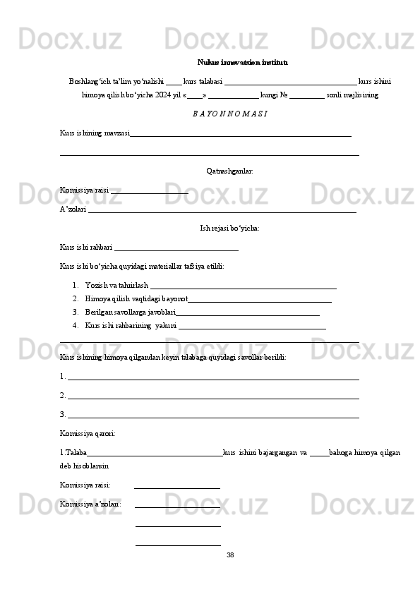 Nukus innovatsion institutı
Boshlang‘ich ta’lim	 yo‘nalishi	 ____	 kurs	 talabasi	 __________________________________	 kurs	 ishini
himoya	
 qilish	 bo‘yicha	 2024	 yil	 «____»	 _____________	 kungi	 №	 _________	 sonli	 majlisining
B A YO N N O M A S I 
Kurs	
 ishining	 mavzusi_________________________________________________________
_____________________________________________________________________________
Qatnashganlar:
Komissiya	
 raisi	 ____________________
A’zolari	
 _____________________________________________________________________
Ish	
 rejasi	 bo‘yicha:
Kurs	
 ishi	 rahbari	 ________________________________
Kurs	
 ishi	 bo‘yicha	 quyidagi	 materiallar	 tafsiya	 etildi:
1. Yozish	
 va	 tahrirlash	 ___________ _______ ______________________________
2. Himoya   qilish   vaqtidagi	
 bayonot _____________________________________
3. Berilgan	
 savollarga	 javoblari _____________________________________
4. Kurs	
 ishi	 rahbarining	  yakuni	 ______________________________________
_____________________________________________________________________________
Kurs	
 ishining	 himoya	 qilgandan	 keyin	 talabaga	 quyidagi	 savollar	 berildi:
1.	
 ___________________________________________________________________________
2.
 ___________________________________________________________________________
3.
 ___________________________________________________________________________
Komissiya	
 qarori:	 
1.Talaba___________________________________kurs	
 ishini	 bajargangan	 va	 _____bahoga	 himoya	 qilgan
deb	
 hisoblansin	 
Komissiya	
 raisi:	            ______________________
Komissiya	
 a’zoları:	       ______________________
______________________
______________________
38 