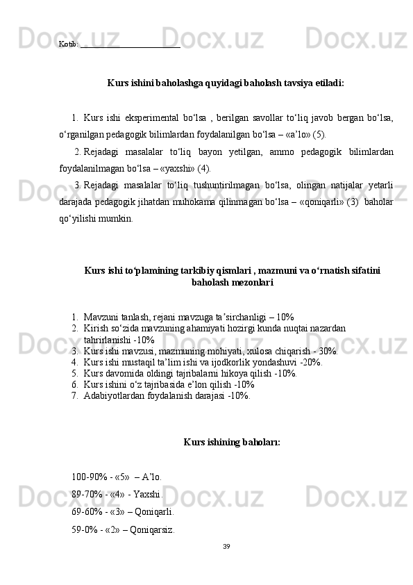 Kotib: __________________________
Kurs ishini baholashga quyidagi baholash tavsiya etiladi:
1. Kurs	
 ishi	 eksperimental	 bo‘lsa	 , berilgan	 savollar	 to‘liq	 javob	 bergan	 bo‘lsa,
o‘rganilgan	
 pedagogik	 bilimlardan	 foydalanilgan	 bo‘lsa	 – «a’lo»	 (5).
2. Rejadagi	
 masalalar	 to‘liq	 bayon	 yetilgan,	 ammo	 pedagogik	 bilimlardan
foydalanilmagan	
 bo‘lsa	 – «yaxshi»	 (4).
3. Rejadagi	
 masalalar	 to‘liq	 tushuntirilmagan	 bo‘lsa,	 olingan	 natijalar	 yetarli
darajada	
 pedagogik	 jihatdan	 muhokama	 qilinmagan	 bo‘lsa	 – «qoniqarli»	 (3)	  baholar
qo‘yilishi	
 mumkin.
Kurs  ishi  to plamining tarkibiy qismlari , mazmuni va o rnatish sifatini	
ʻ ʻ
baholash mezonlari
1. Mavzuni	
 tanlash,	 rejani	 mavzuga	 ta sirchanligi	 – 10%	ʼ
2. Kirish	
 so‘zida	 mavzuning	 ahamiyati	 hozirgi	 kunda	 nuqtai	 nazardan	 
tahrirlanishi	
 -10%
3. Kurs	
 ishi	 mavzusi,	 mazmuning	 mohiyati,	 xulosa	 chiqarish	 - 30%.
4. Kurs	
 ishi	 mustaqil	 ta’lim	 ishi	 va	 ijodkorlik	 yondashuvi	 -20%.
5. Kurs	
 davomida	 oldingi	 tajribalarni	 hikoya	 qilish	 -10%.
6. Kurs	
 ishini	 o‘z	 tajribasida	 e’lon	 qilish	 -10%
7. Adabiyotlardan	
 foydalanish	 darajasi	 -10%.
Kurs ishining bahoları:
100-90%	
 - «5»	  –  A’lo .
89-70%	
 - «4»	 -  Yaxshi .
69-60%	
 - «3»	 – Q oniqarli .
59-0%	
 - «2»	 – Q oniqarsiz .
39 