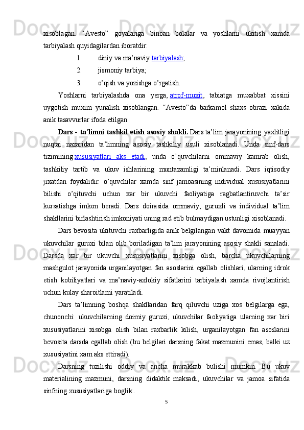 xisoblagan. “Avesto”	 goyalariga	 binoan	 bolalar	 va	 yoshlarni	 ukitish	 xamda
tarbiyalash	
 quyidagilardan	 iboratdir:
1. diniy	
 va	 ma’naviy   tarbiyalash ;
2. jismoniy
 tarbiya;
3. o’qish	
 va	 yozishga	 o’rgatish.
Yoshlarni	
 tarbiyalashda	 ona	 yerga,   atrof-muxit ,	 tabiatga	 muxabbat	 xissini
uygotish	
 muxim	 yunalish	 xisoblangan.	  “Avesto”da	 barkamol	 shaxs	 obrazi	 xakida
anik	
 tasavvurlar	 ifoda	 etilgan.
Dars   -   ta’limni   tashkil   etish   asosiy   shakli.   Dars   ta’lim	
 jarayonining	 yaxlitligi
nuqtai	
 nazaridan	 ta’limning	 asosiy	 tashkiliy	 usuli	 xisoblanadi.	 Unda	 sinf-dars
tizimining   xususiyatlari	
 aks	 etadi ,	 unda	 o’quvchilarni	 ommaviy	 kamrab	 olish,
tashkiliy	
 tartib	 va	 ukuv	 ishlarining	 muntazamligi	 ta’minlanadi.	 Dars	 iqtisodiy
jixatdan	
 foydalidir.	 o’quvchilar	 xamda	 sinf	 jamoasining	 individual	 xususiyatlarini
bilishi	
 o’qituvchi	 uchun	 xar	 bir	 ukuvchi	 faoliyatiga	 ragbatlantiruvchi	 ta’sir
kursatishga	
 imkon	 beradi.	 Dars	 doirasida	 ommaviy,	 guruxli	 va	 individual	 ta’lim
shakllarini	
 birlashtirish	 imkoniyati	 uning	 rad	 etib	 bulmaydigan	 ustunligi	 xisoblanadi.
Dars   bevosita	
 ukituvchi	 raxbarligida	 anik	 belgilangan	 vakt	 davomida	 muayyan
ukuvchilar	
 guruxi	 bilan	 olib	 boriladigan	 ta’lim	 jarayonining	 asosiy	 shakli	 sanaladi.
Darsda	
 xar	 bir	 ukuvchi	 xususiyatlarini	 xisobga	 olish,	 barcha	 ukuvchilarning
mashgulot	
 jarayonida	 urganilayotgan	 fan	 asoslarini	 egallab	 olishlari,	 ularning	 idrok
etish	
 kobiliyatlari	 va	 ma’naviy-axlokiy	 sifatlarini	 tarbiyalash	 xamda	 rivojlantirish
uchun	
 kulay	 sharoitlarni	 yaratiladi.
Dars	
 ta’limning	 boshqa	 shakllaridan	 farq	 qiluvchi	 uziga	 xos	 belgilarga	 ega,
chunonchi:	
 ukuvchilarning	 doimiy	 guruxi,	 ukuvchilar	 faoliyatiga	 ularning	 xar	 biri
xususiyatlarini	
 xisobga	 olish	 bilan	 raxbarlik	 kilish,	 urganilayotgan	 fan	 asoslarini
bevosita	
 darsda	 egallab	 olish	 (bu	 belgilari	 darsning	 fakat	 mazmunini	 emas,	 balki	 uz
xususiyatini	
 xam	 aks	 ettiradi).
Darsning	
 tuzilishi	 oddiy	 va	 ancha	 murakkab	 bulishi	 mumkin.	 Bu	 ukuv
materialining	
 mazmuni,	 darsning	 didaktik	 maksadi,	 ukuvchilar	 va	 jamoa	 sifatida
sinfning	
 xususiyatlariga	 boglik..
5 