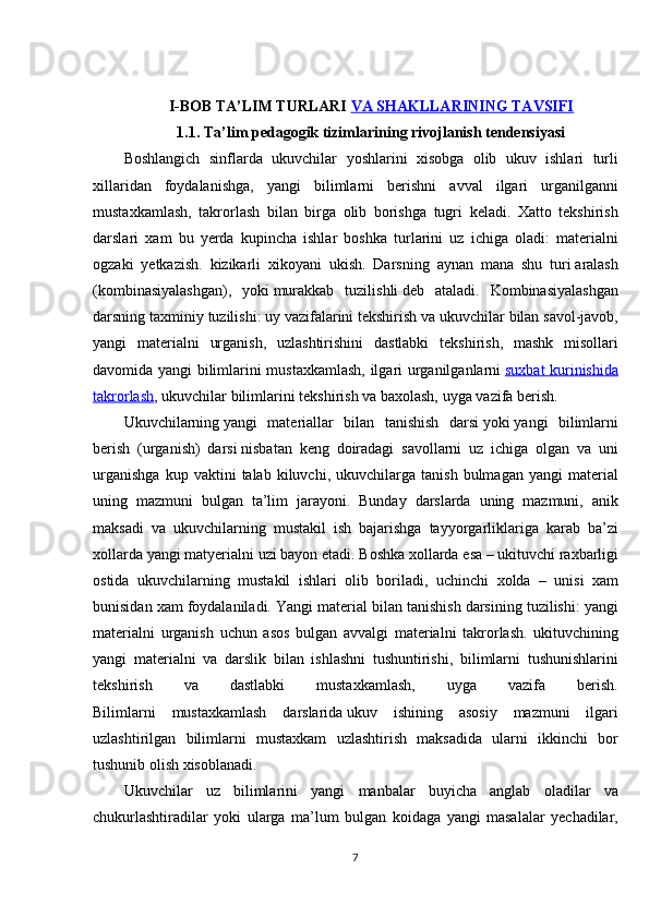 I-BOB  TA’LIM TURLARI   VA SHAKLLARINING TAVSIFI
1.1.   Ta ’ lim   pedagogik   tizimlarining   rivojlanish   tendensiyasi
Boshlangich   sinflarda   ukuvchilar   yoshlarini   xisobga   olib   ukuv   ishlari   turli
xillaridan   foydalanishga ,  yangi   bilimlarni   berishni   avval   ilgari   urganilganni
mustaxkamlash ,	
  takrorlash   bilan   birga   olib   borishga   tugri   keladi .	  Xatto   tekshirish
darslari   xam   bu   yerda   kupincha   ishlar   boshka   turlarini   uz   ichiga   oladi :	
  materialni
ogzaki   yetkazish .	
  kizikarli   xikoyani   ukish .	  Darsning	 aynan	 mana	 shu	 turi   aralash
(kombinasiyalashgan),	
 yoki   murakkab	 tuzilishli   deb	 ataladi.	 Kombinasiyalashgan
darsning	
 taxminiy	 tuzilishi:   uy	 vazifalarini	 tekshirish	 va	 ukuvchilar	 bilan	 savol-javob,
yangi	
 materialni	 urganish,	 uzlashtirishini	 dastlabki	 tekshirish,	 mashk	 misollari
davomida	
 yangi	 bilimlarini	 mustaxkamlash,	 ilgari	 urganilganlarni   suxbat	 kurinishida
takrorlash ,	
 ukuvchilar	 bilimlarini	 tekshirish	 va	 baxolash,	 uyga	 vazifa	 berish.
Ukuvchilarning   yangi	
 materiallar	 bilan	 tanishish	 darsi   yoki   yangi	 bilimlarni
berish	
 (urganish)	 darsi   nisbatan	 keng	 doiradagi	 savollarni	 uz	 ichiga	 olgan	 va	 uni
urganishga	
 kup	 vaktini	 talab	 kiluvchi,	 ukuvchilarga	 tanish	 bulmagan	 yangi	 material
uning	
 mazmuni	 bulgan	 ta’lim	 jarayoni.	 Bunday	 darslarda	 uning	 mazmuni,	 anik
maksadi	
 va	 ukuvchilarning	 mustakil	 ish	 bajarishga	 tayyorgarliklariga	 karab	 ba’zi
xollarda	
 yangi	 matyerialni	 uzi	 bayon	 etadi.	 Boshka	 xollarda	 esa	 – ukituvchi	 raxbarligi
ostida	
 ukuvchilarning	 mustakil	 ishlari	 olib	 boriladi,	 uchinchi	 xolda	 – unisi	 xam
bunisidan	
 xam	 foydalaniladi.	 Yangi	 material	 bilan	 tanishish	 darsining	 tuzilishi:	 yangi
materialni	
 urganish	 uchun	 asos	 bulgan	 avvalgi	 materialni	 takrorlash.	 ukituvchining
yangi	
 materialni	 va	 darslik	 bilan	 ishlashni	 tushuntirishi,	 bilimlarni	 tushunishlarini
tekshirish	
 	va	 	dastlabki	 	mustaxkamlash,	 	uyga	 	vazifa	 	berish.
Bilimlarni	
 mustaxkamlash	 darslarida   ukuv	 ishining	 asosiy	 mazmuni	 ilgari
uzlashtirilgan	
 bilimlarni	 mustaxkam	 uzlashtirish	 maksadida	 ularni	 ikkinchi	 bor
tushunib	
 olish	 xisoblanadi.
Ukuvchilar	
 uz	 bilimlarini	 yangi	 manbalar	 buyicha	 anglab	 oladilar	 va
chukurlashtiradilar	
 yoki	 ularga	 ma’lum	 bulgan	 koidaga	 yangi	 masalalar	 yechadilar,
7 