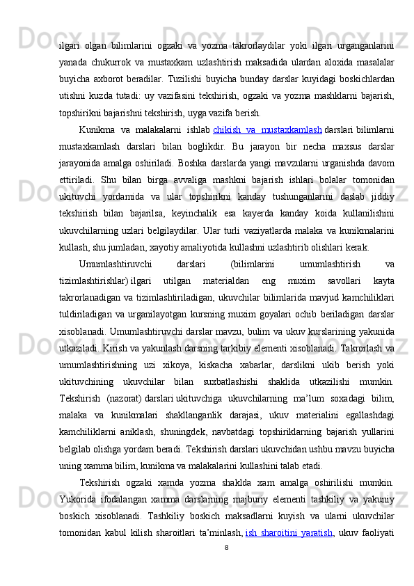 ilgari olgan	 bilimlarini	 ogzaki	 va	 yozma	 takrorlaydilar	 yoki	 ilgari	 urganganlarini
yanada	
 chukurrok	 va	 mustaxkam	 uzlashtirish	 maksadida	 ulardan	 aloxida	 masalalar
buyicha	
 axborot	 beradilar.	 Tuzilishi	 buyicha	 bunday	 darslar	 kuyidagi	 boskichlardan
utishni	
 kuzda	 tutadi:	 uy	 vazifasini	 tekshirish,	 ogzaki	 va	 yozma	 mashklarni	 bajarish,
topshirikni	
 bajarishni	 tekshirish,	 uyga	 vazifa	 berish.
Kunikma	
 va	 malakalarni	 ishlab   chikish	 va	 mustaxkamlash   darslari   bilimlarni
mustaxkamlash	
 darslari	 bilan	 boglikdir.	 Bu	 jarayon	 bir	 necha	 maxsus	 darslar
jarayonida	
 amalga	 oshiriladi.	 Boshka	 darslarda	 yangi	 mavzularni	 urganishda	 davom
ettiriladi.	
 Shu	 bilan	 birga	 avvaliga	 mashkni	 bajarish	 ishlari	 bolalar	 tomonidan
ukituvchi	
 yordamida	 va	 ular	 topshirikni	 kanday	 tushunganlarini	 daslab	 jiddiy
tekshirish	
 bilan	 bajarilsa,	 keyinchalik	 esa	 kayerda	 kanday	 koida	 kullanilishini
ukuvchilarning	
 uzlari	 belgilaydilar.	 Ular	 turli	 vaziyatlarda	 malaka	 va	 kunikmalarini
kullash,	
 shu	 jumladan,	 xayotiy	 amaliyotida	 kullashni	 uzlashtirib	 olishlari	 kerak.
Umumlashtiruvchi	
 	darslari	 	(bilimlarini	 	umumlashtirish	 	va
tizimlashtirishlar)   ilgari	
 	utilgan	 	materialdan	 	eng	 	muxim	 	savollari	 	kayta
takrorlanadigan	
 va	 tizimlashtiriladigan,	 ukuvchilar	 bilimlarida	 mavjud	 kamchiliklari
tuldiriladigan	
 va	 urganilayotgan	 kursning	 muxim	 goyalari	 ochib	 beriladigan	 darslar
xisoblanadi.	
 Umumlashtiruvchi	 darslar	 mavzu,	 bulim	 va	 ukuv	 kurslarining	 yakunida
utkaziladi.	
 Kirish	 va	 yakunlash	 darsning	 tarkibiy	 elementi	 xisoblanadi.	 Takrorlash	 va
umumlashtirishning	
 uzi	 xikoya,	 kiskacha	 xabarlar,	 darslikni	 ukib	 berish	 yoki
ukituvchining	
 ukuvchilar	 bilan	 suxbatlashishi	 shaklida	 utkazilishi	 mumkin.
Tekshirish	
 (nazorat)   darslari   ukituvchiga	 ukuvchilarning	 ma’lum	 soxadagi	 bilim,
malaka	
 va	 kunikmalari	 shakllanganlik	 darajasi,	 ukuv	 materialini	 egallashdagi
kamchiliklarni	
 aniklash,	 shuningdek,	 navbatdagi	 topshiriklarning	 bajarish	 yullarini
belgilab	
 olishga	 yordam	 beradi.	 Tekshirish	 darslari	 ukuvchidan	 ushbu	 mavzu	 buyicha
uning	
 xamma	 bilim,	 kunikma	 va	 malakalarini	 kullashini	 talab	 etadi.
Tekshirish	
 ogzaki	 xamda	 yozma	 shaklda	 xam	 amalga	 oshirilishi	 mumkin.
Yukorida	
 ifodalangan	 xamma	 darslarning	 majburiy	 elementi	 tashkiliy	 va	 yakuniy
boskich	
 xisoblanadi.	 Tashkiliy	 boskich	 maksadlarni	 kuyish	 va	 ularni	 ukuvchilar
tomonidan	
 kabul	 kilish	 sharoitlari	 ta’minlash,   ish	 sharoitini	 yaratish ,	 ukuv	 faoliyati
8 