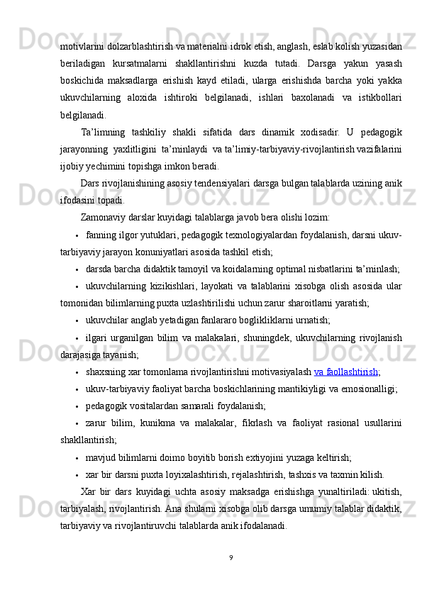 motivlarini dolzarblashtirish	 va	 materialni	 idrok	 etish,	 anglash,	 eslab	 kolish	 yuzasidan
beriladigan	
 kursatmalarni	 shakllantirishni	 kuzda	 tutadi.	 Darsga	 yakun	 yasash
boskichida	
 maksadlarga	 erishish	 kayd	 etiladi,	 ularga	 erishishda	 barcha	 yoki	 yakka
ukuvchilarning	
 aloxida	 ishtiroki	 belgilanadi,	 ishlari	 baxolanadi	 va	 istikbollari
belgilanadi.
Ta’limning	
 tashkiliy	 shakli	 sifatida	 dars	 dinamik	 xodisadir.	 U	 pedagogik
jarayonning	
 yaxlitligini	 ta’minlaydi	 va   ta’limiy-tarbiyaviy-rivojlantirish   vazifalarini
ijobiy	
 yechimini	 topishga	 imkon	 beradi.
Dars	
 rivojlanishining	 asosiy	 tendensiyalari	 darsga	 bulgan	 talablarda	 uzining	 anik
ifodasini	
 topadi.
Zamonaviy	
 darslar	 kuyidagi	 talablarga	 javob	 bera	 olishi	 lozim:
 fanning	
 ilgor	 yutuklari,	 pedagogik	 texnologiyalardan	 foydalanish,	 darsni	 ukuv-
tarbiyaviy	
 jarayon	 konuniyatlari	 asosida	 tashkil	 etish;
 darsda	
 barcha	 didaktik	 tamoyil	 va	 koidalarning	 optimal	 nisbatlarini	 ta’minlash;
 ukuvchilarning	
 kizikishlari,	 layokati	 va	 talablarini	 xisobga	 olish	 asosida	 ular
tomonidan	
 bilimlarning	 puxta	 uzlashtirilishi	 uchun	 zarur	 sharoitlarni	 yaratish;
 ukuvchilar	
 anglab	 yetadigan	 fanlararo	 boglikliklarni	 urnatish;
 ilgari	
 urganilgan	 bilim	 va	 malakalari,	 shuningdek,	 ukuvchilarning	 rivojlanish
darajasiga	
 tayanish;
 shaxsning	
 xar	 tomonlama	 rivojlantirishni	 motivasiyalash   va	 faollashtirish ;
 ukuv-tarbiyaviy	
 faoliyat	 barcha	 boskichlarining	 mantikiyligi	 va	 emosionalligi;
 pedagogik	
 vositalardan	 samarali	 foydalanish;
 zarur	
 bilim,	 kunikma	 va	 malakalar,	 fikrlash	 va	 faoliyat	 rasional	 usullarini
shakllantirish;
 mavjud	
 bilimlarni	 doimo	 boyitib	 borish	 extiyojini	 yuzaga	 keltirish;
 xar	
 bir	 darsni	 puxta	 loyixalashtirish,	 rejalashtirish,	 tashxis	 va	 taxmin	 kilish.
Xar	
 bir	 dars	 kuyidagi	 uchta	 asosiy	 maksadga	 erishishga	 yunaltiriladi:   ukitish,
tarbiyalash,	
 rivojlantirish.	 Ana	 shularni	 xisobga	 olib	 darsga	 umumiy	 talablar	 didaktik,
tarbiyaviy	
 va	 rivojlantiruvchi	 talablarda	 anik	 ifodalanadi.
9 