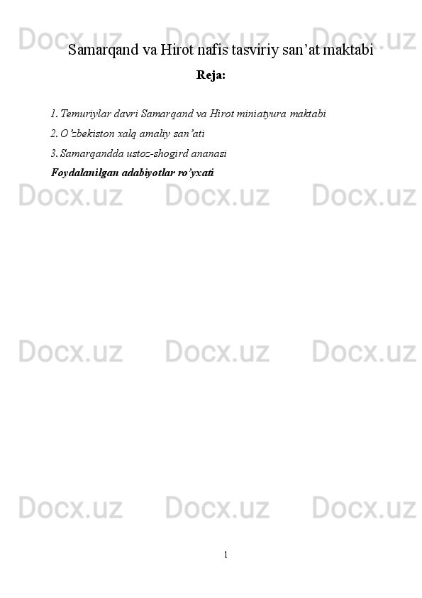 Samarqand va Hirot nafis tasviriy san’at maktabi
Reja:
1. Temuriylar davri Samarqand va Hirot miniatyura maktabi 
2. O’zbekiston xalq amaliy san’ati 
3. Samarqandda ustoz-shogird ananasi 
Foydalanilgan adabiyotlar ro’yxati 
 
 
 
 
 
 
 
 
 
 
 
 
 
 
1  
  