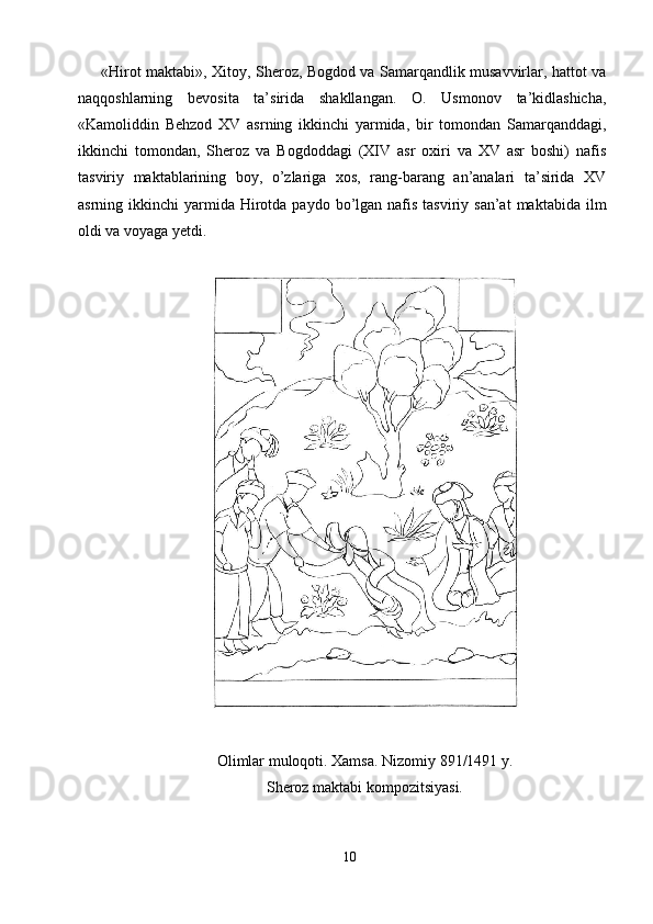 «Hirot maktabi», Xitoy, Sheroz, Bogdod va Samarqandlik musavvirlar, hattot va
naqqoshlarning   bevosita   ta’sirida   shakllangan.   O.   Usmonov   ta’kidlashicha,
«Kamoliddin   Behzod   XV   asrning   ikkinchi   yarmida,   bir   tomondan   Samarqanddagi,
ikkinchi   tomondan,   Sheroz   va   Bogdoddagi   (XIV   asr   oxiri   va   XV   asr   boshi)   nafis
tasviriy   maktablarining   boy,   o’zlariga   xos,   rang-barang   an’analari   ta’sirida   XV
asrning ikkinchi   yarmida  Hirotda paydo  bo’lgan  nafis  tasviriy san’at  maktabida  ilm
oldi va voyaga yetdi. 
 
 
 
Olimlar muloqoti. Xamsa. Nizomiy 891/1491 y. 
Sheroz maktabi kompozitsiyasi. 
 
10  
  