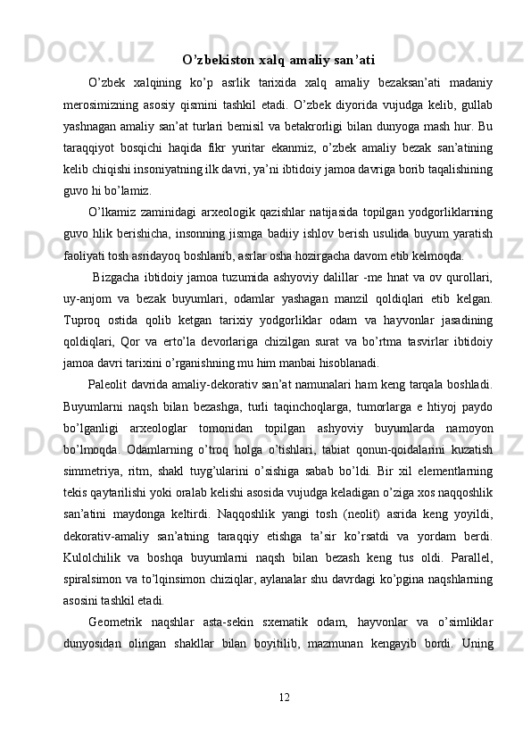 O’zbekiston xalq amaliy san’ati 
O’zbek   xalqining   ko’p   asrlik   tarixida   xalq   amaliy   bezaksan’ati   madaniy
merosimizning   asosiy   qismini   tashkil   etadi.   O’zbek   diyorida   vujudga   kelib,   gullab
yashnagan amaliy san’at  turlari  bemisil  va betakrorligi bilan dunyoga mash hur. Bu
taraqqiyot   bosqichi   haqida   fikr   yuritar   ekanmiz,   o’zbek   amaliy   bezak   san’atining
kelib chiqishi insoniyatning ilk davri, ya’ni ibtidoiy jamoa davriga borib taqalishining
guvo hi bo’lamiz. 
O’lkamiz   zaminidagi   arxeologik   qazishlar   natijasida   topilgan   yodgorliklarning
guvo   hlik   berishicha,   insonning   jismga   badiiy   ishlov   berish   usulida   buyum   yaratish
faoliyati tosh asridayoq boshlanib, asrlar osha hozirgacha davom etib kelmoqda. 
  Bizgacha   ibtidoiy   jamoa   tuzumida   ashyoviy   dalillar   -me   hnat   va   ov   qurollari,
uy-anjom   va   bezak   buyumlari,   odamlar   yashagan   manzil   qoldiqlari   etib   kelgan.
Tuproq   ostida   qolib   ketgan   tarixiy   yodgorliklar   odam   va   hayvonlar   jasadining
qoldiqlari,   Qor   va   erto’la   devorlariga   chizilgan   surat   va   bo’rtma   tasvirlar   ibtidoiy
jamoa davri tarixini o’rganishning mu him manbai hisoblanadi.  
Paleolit davrida amaliy-dekorativ san’at namunalari ham keng tarqala boshladi.
Buyumlarni   naqsh   bilan   bezashga,   turli   taqinchoqlarga,   tumorlarga   e   htiyoj   paydo
bo’lganligi   arxeologlar   tomonidan   topilgan   ashyoviy   buyumlarda   namoyon
bo’lmoqda.   Odamlarning   o’troq   holga   o’tishlari,   tabiat   qonun-qoidalarini   kuzatish
simmetriya,   ritm,   shakl   tuyg’ularini   o’sishiga   sabab   bo’ldi.   Bir   xil   elementlarning
tekis qaytarilishi yoki oralab kelishi asosida vujudga keladigan o’ziga xos naqqoshlik
san’atini   maydonga   keltirdi.   Naqqoshlik   yangi   tosh   (neolit)   asrida   keng   yoyildi,
dekorativ-amaliy   san’atning   taraqqiy   etishga   ta’sir   ko’rsatdi   va   yordam   berdi.
Kulolchilik   va   boshqa   buyumlarni   naqsh   bilan   bezash   keng   tus   oldi.   Parallel,
spiralsimon va to’lqinsimon chiziqlar, aylanalar shu davrdagi ko’pgina naqshlarning
asosini tashkil etadi. 
Geometrik   naqshlar   asta-sekin   sxematik   odam,   hayvonlar   va   o’simliklar
dunyosidan   olingan   shakllar   bilan   boyitilib,   mazmunan   kengayib   bordi.   Uning
12  
  