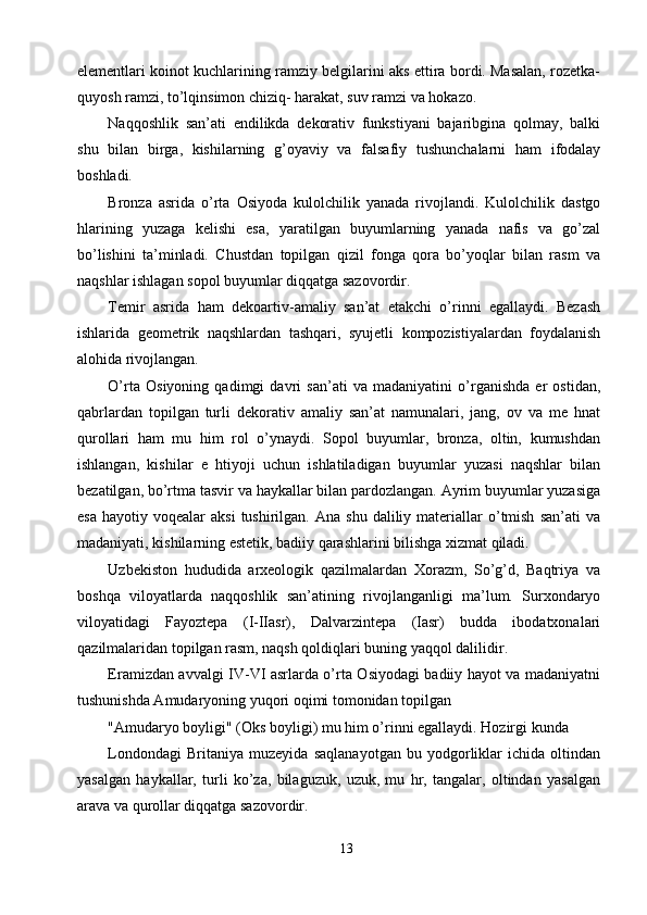 elementlari koinot kuchlarining ramziy belgilarini aks ettira bordi. Masalan, rozetka-
quyosh ramzi, to’lqinsimon chiziq- harakat, suv ramzi va hokazo. 
Naqqoshlik   san’ati   endilikda   dekorativ   funkstiyani   bajaribgina   qolmay,   balki
shu   bilan   birga,   kishilarning   g’oyaviy   va   falsafiy   tushunchalarni   ham   ifodalay
boshladi. 
Bronza   asrida   o’rta   Osiyoda   kulolchilik   yanada   rivojlandi.   Kulolchilik   dastgo
hlarining   yuzaga   kelishi   esa,   yaratilgan   buyumlarning   yanada   nafis   va   go’zal
bo’lishini   ta’minladi.   Chustdan   topilgan   qizil   fonga   qora   bo’yoqlar   bilan   rasm   va
naqshlar ishlagan sopol buyumlar diqqatga sazovordir. 
Temir   asrida   ham   dekoartiv-amaliy   san’at   etakchi   o’rinni   egallaydi.   Bezash
ishlarida   geometrik   naqshlardan   tashqari,   syujetli   kompozistiyalardan   foydalanish
alohida rivojlangan. 
O’rta   Osiyoning   qadimgi   davri   san’ati   va   madaniyatini   o’rganishda   er   ostidan,
qabrlardan   topilgan   turli   dekorativ   amaliy   san’at   namunalari,   jang,   ov   va   me   hnat
qurollari   ham   mu   him   rol   o’ynaydi.   Sopol   buyumlar,   bronza,   oltin,   kumushdan
ishlangan,   kishilar   e   htiyoji   uchun   ishlatiladigan   buyumlar   yuzasi   naqshlar   bilan
bezatilgan, bo’rtma tasvir va haykallar bilan pardozlangan. Ayrim buyumlar yuzasiga
esa   hayotiy  voqealar   aksi  tushirilgan.  Ana  shu   daliliy  materiallar  o’tmish   san’ati  va
madaniyati, kishilarning estetik, badiiy qarashlarini bilishga xizmat qiladi. 
Uzbekiston   hududida   arxeologik   qazilmalardan   Xorazm,   So’g’d,   Baqtriya   va
boshqa   viloyatlarda   naqqoshlik   san’atining   rivojlanganligi   ma’lum.   Surxondaryo
viloyatidagi   Fayoztepa   (I-IIasr),   Dalvarzintepa   (Iasr)   budda   ibodatxonalari
qazilmalaridan topilgan rasm, naqsh qoldiqlari buning yaqqol dalilidir. 
Eramizdan avvalgi IV-VI asrlarda o’rta Osiyodagi badiiy hayot va madaniyatni
tushunishda Amudaryoning yuqori oqimi tomonidan topilgan 
"Amudaryo boyligi" (Oks boyligi) mu him o’rinni egallaydi. Hozirgi kunda 
Londondagi   Britaniya   muzeyida   saqlanayotgan   bu   yodgorliklar   ichida   oltindan
yasalgan   haykallar,   turli   ko’za,   bilaguzuk,   uzuk,   mu   hr,   tangalar,   oltindan   yasalgan
arava va qurollar diqqatga sazovordir. 
13  
  