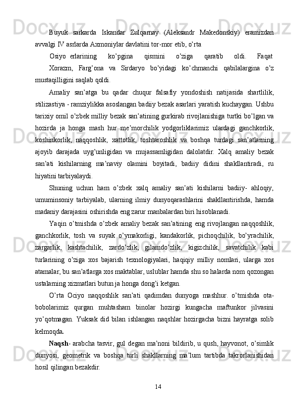 Buyuk   sarkarda   Iskandar   Zulqarnay   (Aleksandr   Makedonskiy)   eramizdan
avvalgi IV asrlarda Axmoniylar davlatini tor-mor etib, o’rta 
Osiyo  erlarining  ko’pgina  qismini  o’ziga  qaratib  oldi.  Faqat 
Xorazm,   Farg’ona   va   Sirdaryo   bo’yidagi   ko’chmanchi   qabilalargina   o’z
mustaqilligini saqlab qoldi. 
Amaliy   san’atga   bu   qadar   chuqur   falsafiy   yondoshish   natijasida   shartlilik,
stilizastiya - ramziylikka asoslangan badiiy bezak asarlari yaratish kuchaygan. Ushbu
tarixiy omil o’zbek milliy bezak san’atining gurkirab rivojlanishiga turtki bo’lgan va
hozirda   ja   honga   mash   hur   me’morchilik   yodgorliklarimiz   ulardagi   ganchkorlik,
koshinkorlik,   naqqoshlik,   xattotlik,   toshtaroshlik   va   boshqa   turdagi   san’atlarning
ajoyib   darajada   uyg’unligidan   va   mujassamligidan   dalolatdir.   Xalq   amaliy   bezak
san’ati   kishilarning   ma’naviy   olamini   boyitadi,   badiiy   didini   shakllantiradi,   ru
hiyatini tarbiyalaydi. 
Shuning   uchun   ham   o’zbek   xalq   amaliy   san’ati   kishilarni   badiiy-   ahloqiy,
umuminsoniy   tarbiyalab,   ularning   ilmiy   dunyoqarashlarini   shakllantirishda,   hamda
madaniy darajasini oshirishda eng zarur manbalardan biri hisoblanadi. 
Yaqin   o’tmishda   o’zbek   amaliy   bezak   san’atining   eng   rivojlangan   naqqoshlik,
ganchkorlik,   tosh   va   suyak   o’ymakorligi,   kandakorlik,   pichoqchilik,   bo’yrachilik,
zargarlik,   kashtachilik,   zardo’zlik,   gilamdo’zlik,   kigizchilik,   savatchilik   kabi
turlarining   o’ziga   xos   bajarish   texnologiyalari,   haqiqiy   milliy   nomlari,   ularga   xos
atamalar, bu san’atlarga xos maktablar, uslublar hamda shu so halarda nom qozongan
ustalarning xizmatlari butun ja honga dong’i ketgan. 
O’rta   Ociyo   naqqoshlik   san’ati   qadimdan   dunyoga   mashhur.   o’tmishda   ota-
bobolarimiz   qurgan   muhtasham   binolar   hozirgi   kungacha   maftunkor   jilvasini
yo’qotmagan.   Yuksak   did   bilan   ishlangan   naqshlar   hozirgacha   bizni   hayratga   solib
kelmoqda . 
Naqsh -   arabcha   tasvir,  gul   degan  ma’noni   bildirib,  u   qush,   hayvonot,  o’simlik
dunyosi,   geometrik   va   boshqa   turli   shakllarning   ma’lum   tartibda   takrorlanishidan
hosil qilingan bezakdir.  
14  
  