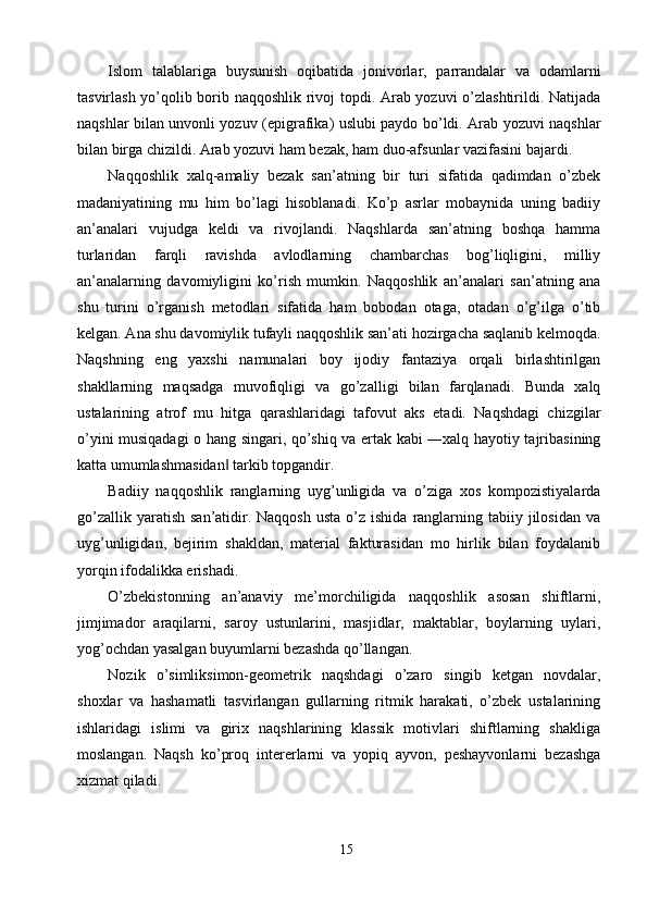 Islom   talablariga   buysunish   oqibatida   jonivorlar,   parrandalar   va   odamlarni
tasvirlash yo’qolib borib naqqoshlik rivoj topdi. Arab yozuvi o’zlashtirildi. Natijada
naqshlar bilan unvonli yozuv (epigrafika) uslubi paydo bo’ldi. Arab yozuvi naqshlar
bilan birga chizildi. Arab yozuvi ham bezak, ham duo-afsunlar vazifasini bajardi. 
Naqqoshlik   xalq-amaliy   bezak   san’atning   bir   turi   sifatida   qadimdan   o’zbek
madaniyatining   mu   him   bo’lagi   hisoblanadi.   Ko’p   asrlar   mobaynida   uning   badiiy
an’analari   vujudga   keldi   va   rivojlandi.   Naqshlarda   san’atning   boshqa   hamma
turlaridan   farqli   ravishda   avlodlarning   chambarchas   bog’liqligini,   milliy
an’analarning   davomiyligini   ko’rish   mumkin.   Naqqoshlik   an’analari   san’atning   ana
shu   turini   o’rganish   metodlari   sifatida   ham   bobodan   otaga,   otadan   o’g’ilga   o’tib
kelgan. Ana shu davomiylik tufayli naqqoshlik san’ati hozirgacha saqlanib kelmoqda.
Naqshning   eng   yaxshi   namunalari   boy   ijodiy   fantaziya   orqali   birlashtirilgan
shakllarning   maqsadga   muvofiqligi   va   go’zalligi   bilan   farqlanadi.   Bunda   xalq
ustalarining   atrof   mu   hitga   qarashlaridagi   tafovut   aks   etadi.   Naqshdagi   chizgilar
o’yini musiqadagi o hang singari, qo’shiq va ertak kabi ―xalq hayotiy tajribasining
katta umumlashmasidan  tarkib topgandir. ‖
Badiiy   naqqoshlik   ranglarning   uyg’unligida   va   o’ziga   xos   kompozistiyalarda
go’zallik  yaratish  san’atidir.  Naqqosh  usta  o’z  ishida  ranglarning tabiiy  jilosidan  va
uyg’unligidan,   bejirim   shakldan,   material   fakturasidan   mo   hirlik   bilan   foydalanib
yorqin ifodalikka erishadi. 
O’zbekistonning   an’anaviy   me’morchiligida   naqqoshlik   asosan   shiftlarni,
jimjimador   araqilarni,   saroy   ustunlarini,   masjidlar,   maktablar,   boylarning   uylari,
yog’ochdan yasalgan buyumlarni bezashda qo’llangan. 
Nozik   o’simliksimon-geometrik   naqshdagi   o’zaro   singib   ketgan   novdalar,
shoxlar   va   hashamatli   tasvirlangan   gullarning   ritmik   harakati,   o’zbek   ustalarining
ishlaridagi   islimi   va   girix   naqshlarining   klassik   motivlari   shiftlarning   shakliga
moslangan.   Naqsh   ko’proq   intererlarni   va   yopiq   ayvon,   peshayvonlarni   bezashga
xizmat qiladi. 
15  
  