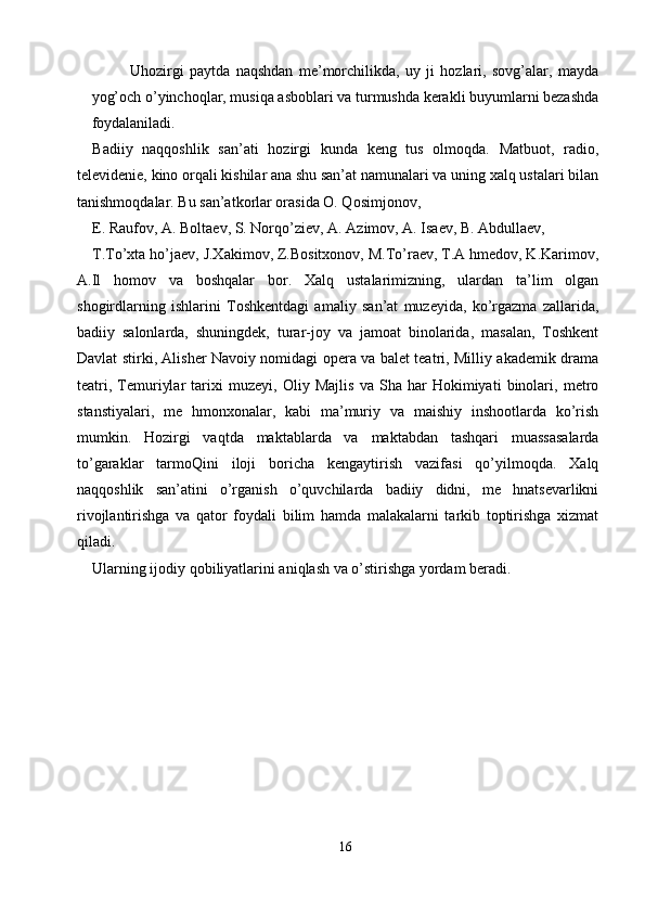 Uhozirgi   paytda   naqshdan   me’morchilikda,   uy   ji   hozlari,   sovg’alar,   mayda
yog’och o’yinchoqlar, musiqa asboblari va turmushda kerakli buyumlarni bezashda
foydalaniladi. 
Badiiy   naqqoshlik   san’ati   hozirgi   kunda   keng   tus   olmoqda.   Matbuot,   radio,
televidenie, kino orqali kishilar ana shu san’at namunalari va uning xalq ustalari bilan
tanishmoqdalar. Bu san’atkorlar orasida O. Qosimjonov, 
E. Raufov, A. Boltaev, S. Norqo’ziev, A. Azimov, A. Isaev, B. Abdullaev, 
T.To’xta ho’jaev, J.Xakimov, Z.Bositxonov, M.To’raev, T.A hmedov, K.Karimov,
A.Il   homov   va   boshqalar   bor.   Xalq   ustalarimizning,   ulardan   ta’lim   olgan
shogirdlarning   ishlarini   Toshkentdagi   amaliy   san’at   muzeyida,   ko’rgazma   zallarida,
badiiy   salonlarda,   shuningdek,   turar-joy   va   jamoat   binolarida,   masalan,   Toshkent
Davlat stirki, Alisher Navoiy nomidagi opera va balet teatri, Milliy akademik drama
teatri,   Temuriylar   tarixi   muzeyi,   Oliy   Majlis   va   Sha   har   Hokimiyati   binolari,   metro
stanstiyalari,   me   hmonxonalar,   kabi   ma’muriy   va   maishiy   inshootlarda   ko’rish
mumkin.   Hozirgi   vaqtda   maktablarda   va   maktabdan   tashqari   muassasalarda
to’garaklar   tarmoQini   iloji   boricha   kengaytirish   vazifasi   qo’yilmoqda.   Xalq
naqqoshlik   san’atini   o’rganish   o’quvchilarda   badiiy   didni,   me   hnatsevarlikni
rivojlantirishga   va   qator   foydali   bilim   hamda   malakalarni   tarkib   toptirishga   xizmat
qiladi. 
Ularning ijodiy qobiliyatlarini aniqlash va o’stirishga yordam beradi. 
16  
  