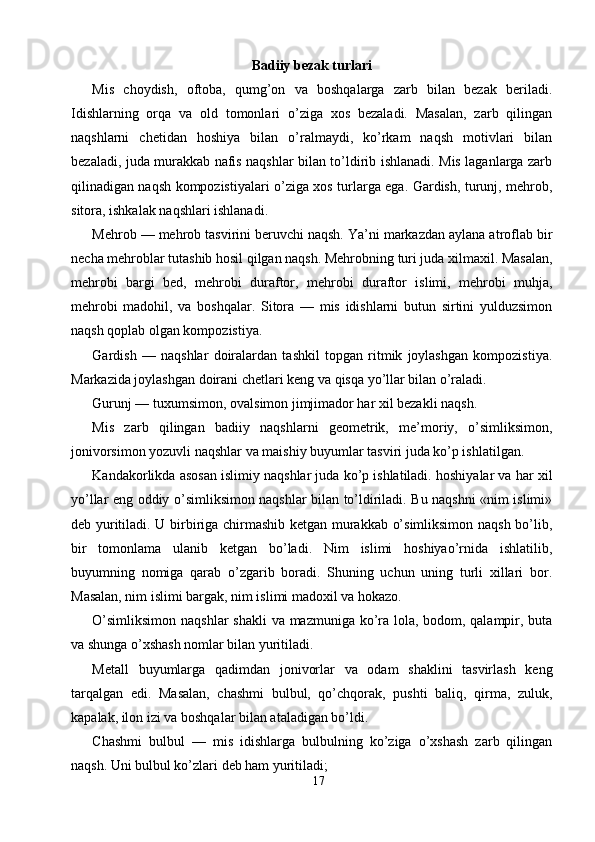 Badiiy bezak turlari 
Mis   choydish,   oftoba,   qumg’on   va   boshqalarga   zarb   bilan   bezak   beriladi.
Idishlarning   orqa   va   old   tomonlari   o’ziga   xos   bezaladi.   Masalan,   zarb   qilingan
naqshlarni   chetidan   hoshiya   bilan   o’ralmaydi,   ko’rkam   naqsh   motivlari   bilan
bezaladi, juda murakkab nafis naqshlar bilan to’ldirib ishlanadi. Mis laganlarga zarb
qilinadigan naqsh kompozistiyalari o’ziga xos turlarga ega. Gardish, turunj, mehrob,
sitora, ishkalak naqshlari ishlanadi. 
Mehrob — mehrob tasvirini beruvchi naqsh. Ya’ni markazdan aylana atroflab bir
necha mehroblar tutashib hosil qilgan naqsh. Mehrobning turi juda xilmaxil. Masalan,
mehrobi   bargi   bed,   mehrobi   duraftor,   mehrobi   duraftor   islimi,   mehrobi   muhja,
mehrobi   madohil,   va   boshqalar.   Sitora   —   mis   idishlarni   butun   sirtini   yulduzsimon
naqsh qoplab olgan kompozistiya. 
Gardish   —   naqshlar   doiralardan   tashkil   topgan   ritmik   joylashgan   kompozistiya.
Markazida joylashgan doirani chetlari keng va qisqa yo’llar bilan o’raladi. 
Gurunj — tuxumsimon, ovalsimon jimjimador har xil bezakli naqsh. 
Mis   zarb   qilingan   badiiy   naqshlarni   geometrik,   me’moriy,   o’simliksimon,
jonivorsimon yozuvli naqshlar va maishiy buyumlar tasviri juda ko’p ishlatilgan. 
Kandakorlikda asosan islimiy naqshlar juda ko’p ishlatiladi. hoshiyalar va har xil
yo’llar eng oddiy o’simliksimon naqshlar bilan to’ldiriladi. Bu naqshni «nim islimi»
deb yuritiladi. U birbiriga chirmashib ketgan murakkab o’simliksimon naqsh bo’lib,
bir   tomonlama   ulanib   ketgan   bo’ladi.   Nim   islimi   hoshiyao’rnida   ishlatilib,
buyumning   nomiga   qarab   o’zgarib   boradi.   Shuning   uchun   uning   turli   xillari   bor.
Masalan, nim islimi bargak, nim islimi madoxil va hokazo. 
O’simliksimon naqshlar  shakli  va mazmuniga ko’ra lola, bodom, qalampir, buta
va shunga o’xshash nomlar bilan yuritiladi. 
Metall   buyumlarga   qadimdan   jonivorlar   va   odam   shaklini   tasvirlash   keng
tarqalgan   edi.   Masalan,   chashmi   bulbul,   qo’chqorak,   pushti   baliq,   qirma,   zuluk,
kapalak, ilon izi va boshqalar bilan ataladigan bo’ldi. 
Chashmi   bulbul   —   mis   idishlarga   bulbulning   ko’ziga   o’xshash   zarb   qilingan
naqsh. Uni bulbul ko’zlari deb ham yuritiladi; 
17  
  