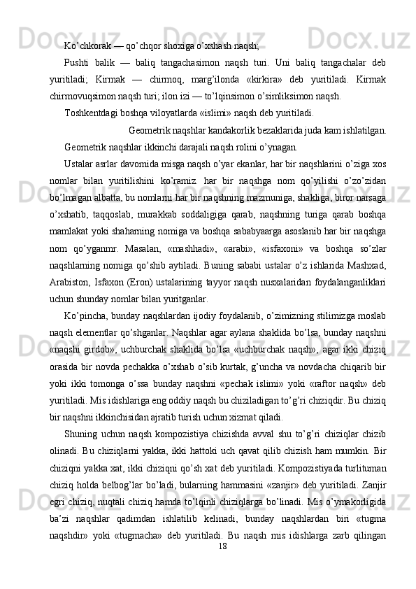 Ko’chkorak — qo’chqor shoxiga o’xshash naqsh; 
Pushti   balik   —   baliq   tangachasimon   naqsh   turi.   Uni   baliq   tangachalar   deb
yuritiladi;   Kirmak   —   chirmoq,   marg’ilonda   «kirkira»   deb   yuritiladi.   Kirmak
chirmovuqsimon naqsh turi; ilon izi — to’lqinsimon o’simliksimon naqsh. 
Toshkentdagi boshqa viloyatlarda «islimi» naqsh deb yuritiladi. 
Geometrik naqshlar kandakorlik bezaklarida juda kam ishlatilgan. 
Geometrik naqshlar ikkinchi darajali naqsh rolini o’ynagan. 
Ustalar asrlar davomida misga naqsh o’yar ekanlar, har bir naqshlarini o’ziga xos
nomlar   bilan   yuritilishini   ko’ramiz.   har   bir   naqshga   nom   qo’yilishi   o’zo’zidan
bo’lmagan albatta, bu nomlarni har bir naqshning mazmuniga, shakliga, biror narsaga
o’xshatib,   taqqoslab,   murakkab   soddaligiga   qarab,   naqshning   turiga   qarab   boshqa
mamlakat yoki shaharning nomiga va boshqa sababyaarga asoslanib har bir naqshga
nom   qo’yganmr.   Masalan,   «mashhadi»,   «arabi»,   «isfaxoni»   va   boshqa   so’zlar
naqshlarning  nomiga  qo’shib  aytiladi.  Buning  sababi  ustalar   o’z  ishlarida  Mashxad,
Arabiston,   Isfaxon   (Eron)   ustalarining   tayyor   naqsh   nusxalaridan   foydalanganliklari
uchun shunday nomlar bilan yuritganlar. 
Ko’pincha, bunday naqshlardan ijodiy foydalanib, o’zimizning stilimizga moslab
naqsh elementlar qo’shganlar. Naqshlar agar aylana shaklida bo’lsa, bunday naqshni
«naqshi   girdob»,   uchburchak   shaklida   bo’lsa   «uchburchak   naqsh»,   agar   ikki   chiziq
orasida  bir  novda pechakka o’xshab o’sib kurtak, g’uncha va novdacha chiqarib bir
yoki   ikki   tomonga   o’ssa   bunday   naqshni   «pechak   islimi»   yoki   «raftor   naqsh»   deb
yuritiladi. Mis idishlariga eng oddiy naqsh bu chiziladigan to’g’ri chiziqdir. Bu chiziq
bir naqshni ikkinchisidan ajratib turish uchun xizmat qiladi. 
Shuning   uchun   naqsh   kompozistiya   chizishda   avval   shu   to’g’ri   chiziqlar   chizib
olinadi. Bu chiziqlarni yakka, ikki  hattoki uch qavat  qilib chizish ham mumkin. Bir
chiziqni yakka xat, ikki chiziqni qo’sh xat deb yuritiladi. Kompozistiyada turlituman
chiziq  holda   belbog’lar   bo’ladi,   bularning  hammasini   «zanjir»  deb   yuritiladi.   Zanjir
egri chiziq, nuqtali chiziq hamda to’lqinli chiziqlarga bo’linadi. Mis o’ymakorligida
ba’zi   naqshlar   qadimdan   ishlatilib   kelinadi,   bunday   naqshlardan   biri   «tugma
naqshdir»   yoki   «tugmacha»   deb   yuritiladi.   Bu   naqsh   mis   idishlarga   zarb   qilingan
18  
  