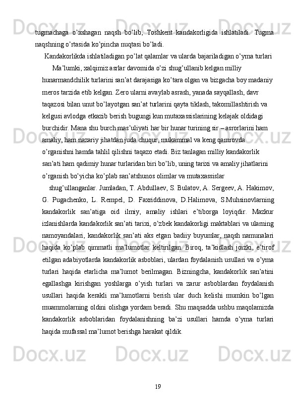 tugmachaga   o’xshagan   naqsh   bo’lib,   Toshkent   kandakorligida   ishlatiladi.   Tugma
naqshning o’rtasida ko’pincha nuqtasi bo’ladi. 
Kandakorlikda ishlatiladigan po’lat qalamlar va ularda bajariladigan o’yma turlari 
  Ma’lumki, xalqimiz asrlar davomida o’zi shug’ullanib kelgan milliy 
hunarmandchilik turlarini san’at darajasiga ko’tara olgan va bizgacha boy madaniy
meros tarzida etib kelgan. Zero ularni avaylab asrash, yanada sayqallash, davr 
taqazosi bilan unut bo’layotgan san’at turlarini qayta tiklash, takomillashtirish va 
kelgusi avlodga etkazib berish bugungi kun mutaxassislarining kelajak oldidagi 
burchidir. Mana shu burch mas’uliyati har bir hunar turining sir – asrorlarini ham 
amaliy, ham nazariy jihatdan juda chuqur, mukammal va keng qamrovda 
o’rganishni hamda tahlil qilishni taqazo etadi. Biz tanlagan milliy kandakorlik 
san’ati ham qadimiy hunar turlaridan biri bo’lib, uning tarixi va amaliy jihatlarini 
o’rganish bo’yicha ko’plab san’atshunos olimlar va mutaxassislar 
shug’ullanganlar. Jumladan, T. Abdullaev, S. Bulatov, A. Sergeev, A. Hakimov,
G.   Pugachenko,   L.   Rempel,   D.   Faxriddinova,   D.Halimova,   S.Muhsinovlarning
kandakorlik   san’atiga   oid   ilmiy,   amaliy   ishlari   e’tiborga   loyiqdir.   Mazkur
izlanishlarda kandakorlik san’ati tarixi, o’zbek kandakorligi maktablari va ularning
namoyandalari,  kandakorlik  san’ati   aks  etgan   badiiy  buyumlar,  naqsh   namunalari
haqida   ko’plab   qimmatli   ma’lumotlar   keltirilgan.   Biroq,   ta’kidlash   joizki,   e’tirof
etilgan adabiyotlarda kandakorlik asboblari, ulardan foydalanish usullari va o’yma
turlari   haqida   etarlicha   ma’lumot   berilmagan.   Bizningcha,   kandakorlik   san’atini
egallashga   kirishgan   yoshlarga   o’yish   turlari   va   zarur   asboblardan   foydalanish
usullari   haqida   kerakli   ma’lumotlarni   berish   ular   duch   kelishi   mumkin   bo’lgan
muammolarning oldini olishga yordam beradi. Shu maqsadda ushbu maqolamizda
kandakorlik   asboblaridan   foydalanishning   ba’zi   usullari   hamda   o’yma   turlari
haqida mufassal ma’lumot berishga harakat qildik. 
19  
  