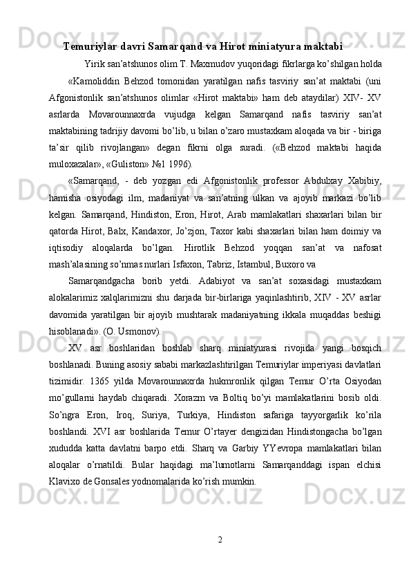 Temuriylar davri Samarqand va Hirot miniatyura maktabi 
Yirik san’atshunos olim T. Maxmudov yuqoridagi fikrlarga ko’shilgan holda 
«Kamoliddin   Behzod   tomonidan   yaratilgan   nafis   tasviriy   san’at   maktabi   (uni
Afgonistonlik   san’atshunos   olimlar   «Hirot   maktabi»   ham   deb   ataydilar)   XIV-   XV
asrlarda   Movarounnaxrda   vujudga   kelgan   Samarqand   nafis   tasviriy   san’at
maktabining tadrijiy davomi bo’lib, u bilan o’zaro mustaxkam aloqada va bir - biriga
ta’sir   qilib   rivojlangan»   degan   fikrni   olga   suradi.   («Behzod   maktabi   haqida
muloxazalar», «Guliston» №1 1996). 
«Samarqand,   -   deb   yozgan   edi   Afgonistonlik   professor   Abdulxay   Xabibiy,
hamisha   osiyodagi   ilm,   madaniyat   va   san’atning   ulkan   va   ajoyib   markazi   bo’lib
kelgan.   Samarqand,   Hindiston,   Eron,   Hirot,   Arab   mamlakatlari   shaxarlari   bilan   bir
qatorda   Hirot,  Balx,   Kandaxor,   Jo’zjon,  Taxor   kabi   shaxarlari   bilan   ham   doimiy  va
iqtisodiy   aloqalarda   bo’lgan.   Hirotlik   Behzod   yoqqan   san’at   va   nafosat
mash’alasining so’nmas nurlari Isfaxon, Tabriz, Istambul, Buxoro va 
Samarqandgacha   borib   yetdi.   Adabiyot   va   san’at   soxasidagi   mustaxkam
alokalarimiz   xalqlarimizni   shu   darjada   bir-birlariga   yaqinlashtirib,   XIV   -   XV   asrlar
davomida   yaratilgan   bir   ajoyib   mushtarak   madaniyatning   ikkala   muqaddas   beshigi
hisoblanadi». (O. Usmonov). 
XV   asr   boshlaridan   boshlab   sharq   miniatyurasi   rivojida   yangi   bosqich
boshlanadi. Buning asosiy sababi markazlashtirilgan Temuriylar imperiyasi davlatlari
tizimidir.   1365   yilda   Movarounnaxrda   hukmronlik   qilgan   Temur   O’rta   Osiyodan
mo’gullarni   haydab   chiqaradi.   Xorazm   va   Boltiq   bo’yi   mamlakatlarini   bosib   oldi.
So’ngra   Eron,   Iroq,   Suriya,   Turkiya,   Hindiston   safariga   tayyorgarlik   ko’rila
boshlandi.   XVI   asr   boshlarida   Temur   O’rtayer   dengizidan   Hindistongacha   bo’lgan
xududda   katta   davlatni   barpo   etdi.   Sharq   va   Garbiy   YYevropa   mamlakatlari   bilan
aloqalar   o’rnatildi.   Bular   haqidagi   ma’lumotlarni   Samarqanddagi   ispan   elchisi
Klavixo de Gonsales yodnomalarida ko’rish mumkin. 
2  
  