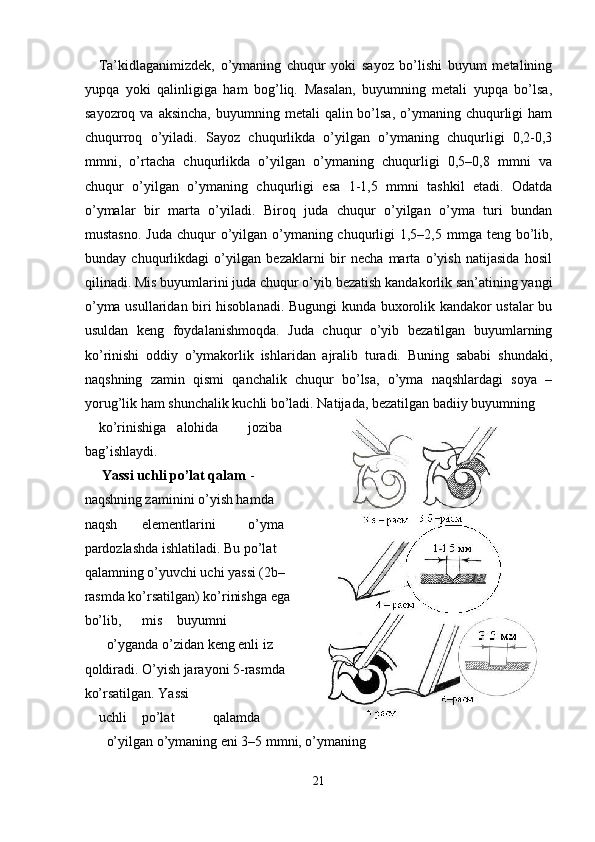 Ta’kidlaganimizdek,   o’ymaning   chuqur   yoki   sayoz   bo’lishi   buyum   metalining
yupqa   yoki   qalinligiga   ham   bog’liq.   Masalan,   buyumning   metali   yupqa   bo’lsa,
sayozroq  va aksincha,   buyumning metali   qalin bo’lsa,  o’ymaning  chuqurligi   ham
chuqurroq   o’yiladi.   Sayoz   chuqurlikda   o’yilgan   o’ymaning   chuqurligi   0,2-0,3
mmni,   o’rtacha   chuqurlikda   o’yilgan   o’ymaning   chuqurligi   0,5–0,8   mmni   va
chuqur   o’yilgan   o’ymaning   chuqurligi   esa   1-1,5   mmni   tashkil   etadi.   Odatda
o’ymalar   bir   marta   o’yiladi.   Biroq   juda   chuqur   o’yilgan   o’yma   turi   bundan
mustasno.  Juda chuqur  o’yilgan o’ymaning chuqurligi  1,5–2,5 mmga teng bo’lib,
bunday   chuqurlikdagi   o’yilgan   bezaklarni   bir   necha   marta   o’yish   natijasida   hosil
qilinadi. Mis buyumlarini juda chuqur o’yib bezatish kandakorlik san’atining yangi
o’yma usullaridan biri hisoblanadi. Bugungi kunda buxorolik kandakor ustalar bu
usuldan   keng   foydalanishmoqda.   Juda   chuqur   o’yib   bezatilgan   buyumlarning
ko’rinishi   oddiy   o’ymakorlik   ishlaridan   ajralib   turadi.   Buning   sababi   shundaki,
naqshning   zamin   qismi   qanchalik   chuqur   bo’lsa,   o’yma   naqshlardagi   soya   –
yorug’lik ham shunchalik kuchli bo’ladi. Natijada, bezatilgan badiiy buyumning 
ko’rinishiga  alohida  joziba
bag’ishlaydi. 
  Yassi uchli po’lat qalam  -
naqshning zaminini o’yish hamda
naqsh  elementlarini  o’yma
pardozlashda ishlatiladi. Bu po’lat
qalamning o’yuvchi uchi yassi (2b–
rasmda ko’rsatilgan) ko’rinishga ega
bo’lib,  mis  buyumni 
o’yganda o’zidan keng enli iz
qoldiradi. O’yish jarayoni 5-rasmda
ko’rsatilgan. Yassi 
uchli  po’lat  qalamda  
o’yilgan o’ymaning eni 3–5 mmni, o’ymaning 
21  
  