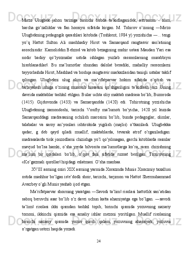 Mirzo   Ulugbek   jahon   tarixiga   birinchi   bobda   ta’kidlaganidek,   astronom   -   olim,
barcha   go’zalliklar   va   fan   homiysi   sifatida   kirgan.   M.   Tohirov   o’zining   ―Mirzo
Ulugbekning pedagogik qarashlari kitobida (Toshkent, 1984 y) yozishicha ―... tengi
yo’q   Hattot   Sulton   Ali   mashhadiy   Hirot   va   Samarqand   rangtasvir   san’atining
asoschisidir. Kamoliddin Behzod va kitob bezagining mohir ustasi Maudan Yari esa
nodir   badiiy   qo’lyozmalar   ustida   ishlagan   yuzlab   rassomlarning   murabbiysi
hisoblanadilar .   Bu   ma’lumotlar   shundan   dalolat   beradiki,   mahalliy   rassomlarni‖
tayyorlashda Hirot, Mashhad va boshqa rangtasvir markazlaridan taniqli ustalar taklif
qilingan.   Ulugbekni   ulug   olim   va   ma’rifatparvar   hokim   sifatida   o’qitish   va
tarbiyalash   ishiga   o’zining   munosib   hissasini   qo’shganligini   ta’kidlash   joiz.   Uning
davrida maktablar tashkil etilgan. Bular uchta oliy maktab madrasa bo’lib, Buxoroda
(1415).   Gijduvonda   (1433)   va   Samarqandda   (1420)   edi.   Tohirotning   yozishicha
Ulugbekning   zamondoshi,   tarixchi   Vosifiy   ma’lumoti   bo’yicha,   1420   yil   kuzida
Samarqanddagi   madrasaning   ochilish   marosimi   bo’lib,   bunda   pedagoglar,   olimlar,
talabalar   va   saroy   an’yonlari   ishtirokida   yigilish   (majlis)   o’tkaziladi.   Ulugbekka
qadar,   g   deb   qayd   qiladi   muallif,   maktablarda,   tevarak   atrof   o’rganiladigan:
madrasalarda tirik jonzodlarni chizishga yo’l qo’yilmagan, garchi kitoblarda rasmlar
mavjud   bo’lsa   hamki,   o’sha   yerda   bilvosita   ma’lumotlarga   ko’ra,   rasm   chizishning
ma’lum   bir   qoidalari   bo’lib,   o’quv   fani   sifatida   ruxsat   berilgan.   Toxirovning
«Ko’gazmali qurollar  hiqidagi eslatmasi. O’sha manbaa. 	
‖
  XVIII asrning oxiri XIX asrning yarmida Xorazmda Munis Xorazmiy taxallusi
ostida mashhur bo’lgan iste’dodli shoir, tarixchi, tarjimon va Hattot Shermuhammad
Avazbey o’gli Munis yashab ijod etgan. 
Ma’rifatparvar   shoirning   yaratgan   ―Savodi   ta’lim   risolasi   hattotlik   san’atidan	
‖
saboq  beruvchi  asar   bo’lib  o’z  davri   uchun  katta  ahamiyatga  ega   bo’lgan.  ―savodi
ta’lim   risolasi   ikki   qismdan   tashkil   topib,   birinchi   qismida   yozuvning   nazariy	
‖
tomoni,   ikkinchi   qismida   esa   amaliy   ishlar   mezoni   yoritilgan.   Muallif   risolaning
birinchi   nazariy   qismida   yozuv   quroli   qalam,   yozuvning   ahamiyati,   yozuvni
o’rgatgan ustozi haqida yozadi. 
24