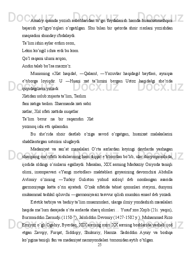 Amaliy qismda yozish asboblaridan to’gri foydalanish hamda husnixatmashqini
bajarish   yo’lgyo’riqlari   o’rgatilgan.   Shu   bilan   bir   qatorda   shoir   risolani   yozishdan
maqsadini shunday ifodalaydi. 
Ta’lim ishin aylar erdim oson, 
Lekin ko’ngil ichra erdi bu kom. 
Qo’l raqami ulumi arqon, 
Andin talab bo’lsa maxzo’z. 
Munisning   «Xat   haqida ,   ―Qalam ,   ―Yozuvlar   haqidagi   baytlari,   ayniqsa‖ ‖ ‖
e’tiborga   loyiqdir.   U   ―Husni   xat   ta’limini   bergan   Ustoz   haqida gi   she’rida	
‖
quyidagilarni yozadi: 
Xatidan uslub xujasta ta’lim, Taslim 
fani xatiga taslim. Sharmanda xati sabz
xatlar, Xol ofati xattida nuqatlar. 
Ta’lim   berur   na   bir   raqamdin   Xat
yozmoq ishi etti qalamdin. 
Bu   she’rida   shoir   dastlab   o’ziga   savod   o’rgatgan,   husnixat   malakalarini
shakllantirgan ustozini uluglaydi. 
Madaniyat   va   san’at   masalalari   O’rta   asrlardan   keyingi   davrlarda   yashagan
sharqning ma’rifatli kishilarining ham diqqat e’tiboridan bo’lib, ular dunyoqarashida,
ijodida oldingi o’rinlarni egallaydi. Masalan,  XIX asrning Markaziy Osiyoda taniqli
olimi,   insonparvari   «Yangi   metodlar»   maktablari   goyasining   davomchisi   Abdulla
Avloniy   o’zining   ―Turkiy   Guliston   yohud   axloq   deb   nomlangan   asarida	
‖
garmoniyaga   katta   o’rin   ajratadi.   O’zak   sifatida   tabiat   qonunlari   sterjeni,   dunyoni
mukammal tashkil qiluvchi ―garmoniyasiz tasvvur qilish mumkin emas  deb yozadi.	
‖
Estetik tarbiya va badiiy ta’lim muammolari, ularga ilmiy yondashish masalalari
haqida ma’lum darajada o’rta asrlarda sharq olimlari… Yusuf xos Xojib (21i. yaqin),
Burxoniddin Zarnudji (1150-?), Jaloliddin Devoniy (1427-1502 y.). Muhammad Rizo
Erniyoz o’gli Ogahiy, Byerdaq, XIX asrning oxiri XX asrning boshlarida yashab ijod
etgan   Zavqiy,   Furqat,   Siddiqiy,   Shukuriy,   Hamza.   Sadriddin   Ayniy   va   boshqa
ko’pgina taniqli fan va madaniyat namoyondalari tomonidan aytib o’tilgan. 
25  
  