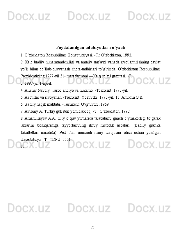 Foydalanilgan adabiyotlar ro’yxati
1. O’zbekiston Respublikasi Konstitutsiyasi. -T.: O’zbekiston, 1992. 
2. Xalq badiiy  hunarmandchiligi  va  amaliy san’atni  yanada  rivojlantirishning  davlat
yo’li   bilan   qo’llab-quvvatlash   chora-tadbirlari   to’g’risida.   O’zbekiston   Respublikasi
Prezidentining 1997-yil 31- mart farmoni ―Xalq so’zi  gazetasi. -T. ‖
3. 1997-yil 1-aprel. 
4. Alisher Navoiy. Tarixi anbiyo va hukamo. -Toshkent, 1992-yil. 
5. Asotirlar va rivoyatlar. -Toshkent: Yozuvchi, 1993-yil.  15. Anuxtin O.K. 
6. Badiiy   naqsh   maktabi . - Toshkent :  O ’ qituvchi , 1969. 
7. Avloniy A. Turkiy guliston yohud axloq. -T.: O’zbekiston, 1992. 
8. Amanullayev   A.A.   Oliy   o’quv   yurtlarida   talabalarni   ganch   o’ymakorligi   to’garak
ishlarini   boshqarishga   tayyorlashning   ilmiy   metodik   asoslari.   (Badiiy   grafika
fakultetlari   misolida).   Ped.   fan.   nomzodi   ilmiy   darajasini   olish   uchun   yozilgan
dissertatsiya. -T.: TDPU, 2001. 
9.
26