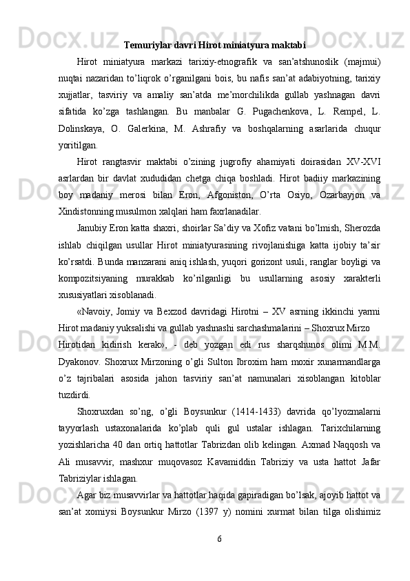 Temuriylar davri Hirot miniatyura maktabi 
Hirot   miniatyura   markazi   tarixiy-etnografik   va   san’atshunoslik   (majmui)
nuqtai   nazaridan   to’liqrok   o’rganilgani   bois,   bu   nafis   san’at   adabiyotning,   tarixiy
xujjatlar,   tasviriy   va   amaliy   san’atda   me’morchilikda   gullab   yashnagan   davri
sifatida   ko’zga   tashlangan.   Bu   manbalar   G.   Pugachenkova,   L.   Rempel,   L.
Dolinskaya,   O.   Galerkina,   M.   Ashrafiy   va   boshqalarning   asarlarida   chuqur
yoritilgan. 
Hirot   rangtasvir   maktabi   o’zining   jugrofiy   ahamiyati   doirasidan   XV-XVI
asrlardan   bir   davlat   xududidan   chetga   chiqa   boshladi.   Hirot   badiiy   markazining
boy   madaniy   merosi   bilan   Eron,   Afgoniston,   O’rta   Osiyo,   Ozarbayjon   va
Xindistonning musulmon xalqlari ham faxrlanadilar. 
Janubiy Eron katta shaxri, shoirlar Sa’diy va Xofiz vatani bo’lmish, Sherozda
ishlab   chiqilgan   usullar   Hirot   miniatyurasining   rivojlanishiga   katta   ijobiy   ta’sir
ko’rsatdi. Bunda manzarani aniq ishlash, yuqori gorizont usuli, ranglar boyligi va
kompozitsiyaning   murakkab   ko’rilganligi   bu   usullarning   asosiy   xarakterli
xususiyatlari xisoblanadi. 
«Navoiy,   Jomiy   va   Bexzod   davridagi   Hirotni   –   XV   asrning   ikkinchi   yarmi
Hirot madaniy yuksalishi va gullab yashnashi sarchashmalarini – Shoxrux Mirzo 
Hirotidan   kidirish   kerak»,   -   deb   yozgan   edi   rus   sharqshunos   olimi   M.M.
Dyakonov.   Shoxrux   Mirzoning   o’gli   Sulton   Ibroxim   ham   moxir   xunarmandlarga
o’z   tajribalari   asosida   jahon   tasviriy   san’at   namunalari   xisoblangan   kitoblar
tuzdirdi. 
Shoxruxdan   so’ng,   o’gli   Boysunkur   (1414-1433)   davrida   qo’lyozmalarni
tayyorlash   ustaxonalarida   ko’plab   quli   gul   ustalar   ishlagan.   Tarixchilarning
yozishlaricha   40   dan   ortiq   hattotlar   Tabrizdan   olib   kelingan.   Axmad   Naqqosh   va
Ali   musavvir,   mashxur   muqovasoz   Kavamiddin   Tabriziy   va   usta   hattot   Jafar
Tabriziylar ishlagan. 
Agar biz musavvirlar va hattotlar haqida gapiradigan bo’lsak, ajoyib hattot va
san’at   xomiysi   Boysunkur   Mirzo   (1397   y)   nomini   xurmat   bilan   tilga   olishimiz
6  
  