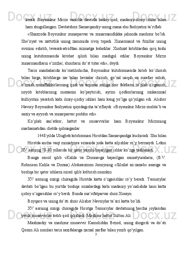 kerak.   Boysunkur   Mirzo   vazirlik   davrida   badiiy   ijod,   madaniy-ilmiy   ishlar   bilan
ham shugullangan. Davlatshox Samarqandiy uning mana shu faoliyatini ta’riflab: 
«Shaxzoda   Boysunkur   xunarparvar   va   xunarmandlikka   jahonda   mashxur   bo’ldi.
She’riyat   va   xattotlik   uning   zamonida   rivoj   topadi.   Xunarmand   va   fozillar   uning
ovozini   eshitib,   tevarak-atrofdan   xizmatga   keladilar.   Xushxat   kitoblardan   qirq   kishi
uning   kutubxonasida   kitobat   qilish   bilan   mashgul   edilar.   Boysunkur   Mirzo
xunarmandlarni e’zozlar, shoirlarni do’st tutar edi», deydi. 
Tarix   manbalarida   ko’rsatilishicha,   Boysunkur   kutubxonasida   kitob   ko’chirish
bilan   birga,   kitoblarga   zar   bilan   lavxalar   chizish,   go’zal   naqsh   va   suratlar   solish,
o’tmish   mutaffakkirlarining   ijodi   va   tarjimai   xoliga   doir   faktlarni   to’plab   o’rganish,
noyob   kitoblarning   nusxasini   ko’paytirish,   ayrim   ijodkorlarning   mukammal
kulliyotini   yaratish   kabi   ilmiy-ijodiy   ishlari   ham   keng  yo’lga   qo’yilgan   edi.  Alisher
Navoiy Boysunkur faoliyatini quyidagicha ta’riflaydi: «Boysunkur Mirzo xushta’b va
saxiy va ayyosh va xunarparvar podsho edi». 
Ko’plab   san’atkor,   hattot   va   musavvirlar   ham   Boysunkur   Mirzoning
marhamatidan chetda qolmaganlar. 
1448 yilda Ulugbek kitobxonasi Hirotdan Samarqandga kuchiradi. Shu bilan 
Hirotda ancha vaqt miniatyura soxasida juda katta siljishlar ro’y bermaydi. Lekin
XV asrning 70-80 yillarida bir qator yaxshi bajarilgan ishlar ko’zga tashlanadi. 
Bunga   misol   qilib   «Kalila   va   Dimna»ga   bajarilgan   miniatyuralarni,   (B.V.
Robinson   Kalila   va   Dimna)   Abduraxmon   Jomiyning   «Silsilat   az-zaxab»   asariga   va
boshqa bir qator ishlarni misol qilib keltirish mumkin. 
XV   asrning   oxirgi   choragida   Hirotda   katta   o’zgarishlar   ro’y   beradi.   Temuriylar
davlati   bo’lgan   bu   yurtda   boshqa   soxalardagi   kabi   madaniy   yo’nalishda   ham   katta
ijobiy o’zgarishlar ro’y berdi. Bunda ma’rifatparvar shox Xusayn 
Boyqaro va uning do’sti shoir Alisher Navoiylar ta’siri katta bo’ldi. 
XV   asrning   oxirgi   choragida   Hirotga   Temuriylar   davlatining   barcha   joylaridan
yetuk musavvirlar kelib ijod qilishadi. Mashxur hattot Sulton Ali 
Mashxadiy   va   mashxur   musavvir   Kamoliddin   Bezod,   uning   shogirdi   va   do’sti
Qosim Ali nomlari tarix saxifalariga zarxal xarflar bilan yozib qo’yilgan. 
7  
  