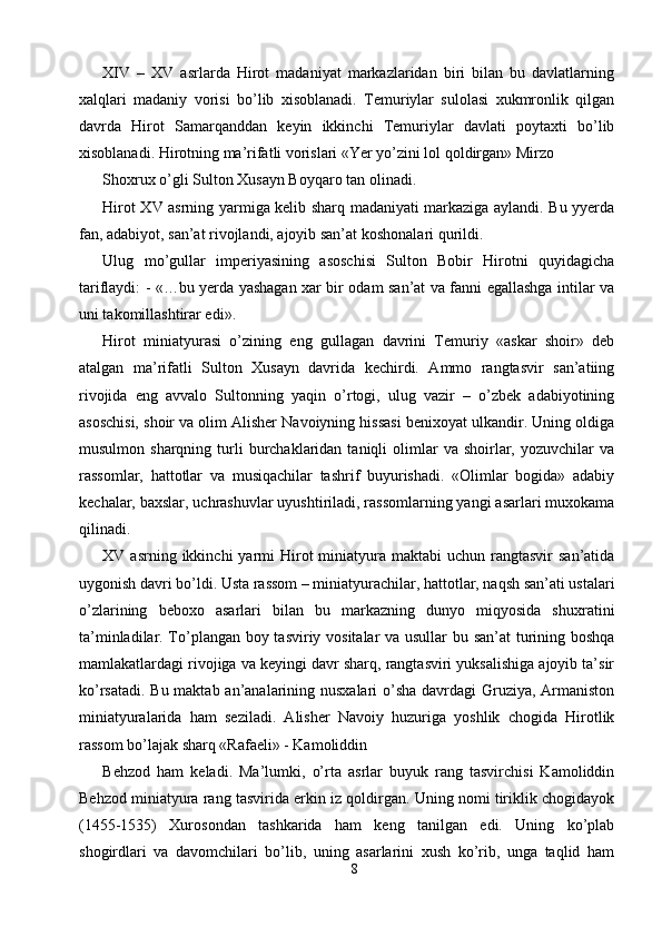 XIV   –   XV   asrlarda   Hirot   madaniyat   markazlaridan   biri   bilan   bu   davlatlarning
xalqlari   madaniy   vorisi   bo’lib   xisoblanadi.   Temuriylar   sulolasi   xukmronlik   qilgan
davrda   Hirot   Samarqanddan   keyin   ikkinchi   Temuriylar   davlati   poytaxti   bo’lib
xisoblanadi. Hirotning ma’rifatli vorislari «Yer yo’zini lol qoldirgan» Mirzo 
Shoxrux o’gli Sulton Xusayn Boyqaro tan olinadi. 
Hirot XV asrning yarmiga kelib sharq madaniyati markaziga aylandi. Bu yyerda
fan, adabiyot, san’at rivojlandi, ajoyib san’at koshonalari qurildi. 
Ulug   mo’gullar   imperiyasining   asoschisi   Sulton   Bobir   Hirotni   quyidagicha
tariflaydi: - «…bu yerda yashagan xar bir odam san’at va fanni egallashga intilar va
uni takomillashtirar edi». 
Hirot   miniatyurasi   o’zining   eng   gullagan   davrini   Temuriy   «askar   shoir»   deb
atalgan   ma’rifatli   Sulton   Xusayn   davrida   kechirdi.   Ammo   rangtasvir   san’atiing
rivojida   eng   avvalo   Sultonning   yaqin   o’rtogi,   ulug   vazir   –   o’zbek   adabiyotining
asoschisi, shoir va olim Alisher Navoiyning hissasi benixoyat ulkandir. Uning oldiga
musulmon  sharqning  turli   burchaklaridan  taniqli  olimlar  va   shoirlar,  yozuvchilar  va
rassomlar,   hattotlar   va   musiqachilar   tashrif   buyurishadi.   «Olimlar   bogida»   adabiy
kechalar, baxslar, uchrashuvlar uyushtiriladi, rassomlarning yangi asarlari muxokama
qilinadi. 
XV asrning  ikkinchi   yarmi   Hirot   miniatyura  maktabi  uchun  rangtasvir  san’atida
uygonish davri bo’ldi. Usta rassom – miniatyurachilar, hattotlar, naqsh san’ati ustalari
o’zlarining   beboxo   asarlari   bilan   bu   markazning   dunyo   miqyosida   shuxratini
ta’minladilar. To’plangan boy tasviriy vositalar va usullar bu san’at turining boshqa
mamlakatlardagi rivojiga va keyingi davr sharq, rangtasviri yuksalishiga ajoyib ta’sir
ko’rsatadi. Bu maktab an’analarining nusxalari  o’sha davrdagi  Gruziya, Armaniston
miniatyuralarida   ham   seziladi.   Alisher   Navoiy   huzuriga   yoshlik   chogida   Hirotlik
rassom bo’lajak sharq «Rafaeli» - Kamoliddin 
Behzod   ham   keladi.   Ma’lumki,   o’rta   asrlar   buyuk   rang   tasvirchisi   Kamoliddin
Behzod miniatyura rang tasvirida erkin iz qoldirgan. Uning nomi tiriklik chogidayok
(1455-1535)   Xurosondan   tashkarida   ham   keng   tanilgan   edi.   Uning   ko’plab
shogirdlari   va   davomchilari   bo’lib,   uning   asarlarini   xush   ko’rib,   unga   taqlid   ham
8  
  