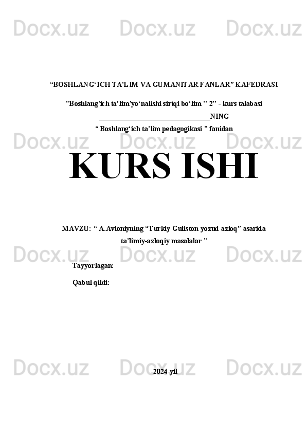 “BOSHLANG‘ICH TA'LIM VA GUMANITAR FANLAR” KAFEDRASI
"Boshlang'ich ta’lim'yo‘nalishi sirtqi bo‘lim  " 2" - kurs talabasi
_______________________________NING
“ Boshlang‘ich ta’lim pedagogikasi ” fanidan
KURS ISHI
MAVZU: “ A.Avloniyning “Turkiy Guliston yoxud axloq” asarida 
ta’limiy-axloqiy masalalar ”
                 Tayyorlagan:                        
                 Qabul qildi:
-2024-yil 
