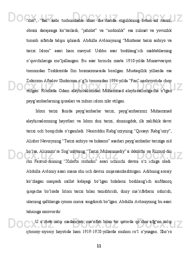 “ilm”,   “fan”   kabi   tushunchalar   shoir   she’rlarida   ezgulikning   betim-sol   ramzi,
obrazi   darajasiga   ko‘tariladi,   “jaholat”   va   “nodonlik”   esa   zulmat   va   yovuzlik
timsoli   sifatida   talqin   qilinadi.   Abdulla   Avloniyning   “Muxtasar   tarixi   anbiyo   va
tarixi   Islom”   asari   ham   mavjud.   Ushbu   asar   boshlang’ich   maktablarning
o‘quvchilariga   mo‘ljallangan.   Bu   asar   birinchi   marta   1910-yilda   Munavvarqori
tomonidan   Toshkentda   Ilm   bosmaxonasida   bosilgan.   Mustaqillik   yillarida   esa
Zokirxon Afzalov Shokirxon o‘g’li tomonidan 1994-yilda “Fan” nashriyotida chop
etilgan.   Risolada   Odam   alayhissalomdan   Muhammad   alayhissalomgacha   o‘tgan
payg’ambarlarning qissalari va zuhuri islom zikr etilgan. 
Islom   tarixi   fanida   payg’ambarlar   tarixi,   payg’ambarimiz   Muhammad
alayhissalomning   hayotlari   va   Islom   dini   tarixi,   shuningdek,   ilk   xalifalik   davri
tarixi   uch   bosqichda   o‘rganiladi.   Nasiriddin   Rabg’uziyning   “Qissayi   Rabg’uziy”,
Alisher Navoiyning “Tarixi anbiyo va hukamo” asarlari payg’ambarlar tarixiga oid
bo‘lsa, Alixonto‘ra Sog’uniyning “Tarixi Muhammadiy”si ikkinchi va Rizoud-din
ibn   Faxrud-dinning   “Xulafoi   roshidin”   asari   uchinchi   davrni   o‘z   ichiga   oladi.
Abdulla Avloniy asari mana shu uch davrni mujassamlashtirgan. Adibning asosiy
ko‘zlagan   maqsadi   millat   kelajagi   bo‘lgan   bolalarni   boshlang’ich   sinfdanoq
qisqacha   bo‘lsada   Islom   tarixi   bilan   tanishtirish,   diniy   ma’rifatlarni   oshirish,
ularning qalblariga iymon nurini singdirish bo‘lgan. Abdulla Avloniyning bu asari
tahsinga sazovordir. 
U   o‘zbek   xalqi   madaniyati,   ma’rifati   bilan   bir   qatorda   qo‘shni   afg’on   xalqi
ijtimoiy-siyosiy   hayotid а   ham   1919-1920-yillarda   muhim   ro‘l   o‘ynagan.   Sho‘ro
11 