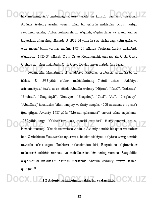 hukumatining   Afg’onistondagi   siyosiy   vakili   va   konsuli   vazifasini   bajargan.
Abdulla   Avloniy   asarlar   yozish   bilan   bir   qatorda   maktablar   ochish,   xalqni
savodxon   qilishi,   o‘zbe к   xotin-qizlarini   o‘qitish,   o‘qituvchilar   va   ziyoli   kadrlar
tayyorlash bilan shug’ullanadi. U 1923-24-yillarda eski shahardagi xotin-qizlar va
erlar   maorif   bilim   yurtlari   mudiri,   1924-29-yillarda   Toshkent   harbiy   maktabida
o‘qituvchi,   1925-34-yillarda   O‘rta   Osiyo   Kommunistik   universiteti,   O‘rta   Osiyo
Qishloq xo‘jaligi   maktabida, O‘rta Osiyo Davlat universitetida dars beradi. 
Pedagogika fakultetining til va adabiyot kafedrasi professori va mudiri bo‘lib
ishladi.   U   1933-yilda   o‘zbek   maktablarining   7-sinfi   uchun   “Adabiyot
xristomatiyasi” tuzib, nashr ettirdi. Abdulla Avloniy “Hijron”, “Nabil”, “Indamas”,
“Shuhrat”,   “Tang-riquli”,   “Surayyo”,   “Shapaloq”,   “Chol”,   “Ab”,   “Chig’aboy”,
“Abdulhaq” taxalluslari bilan tanqidiy va ilmiy maqola, 4000 misradan ortiq she’r
ijod   qilgan.   Avloniy   1927-yilda   “Mehnat   qahramoni”   unvoni   bilan   taqdirlandi.
1930-yilda   unga   “O‘zbekiston   xalq   maorifi   zarbdori”   faxriy   unvoni   berildi.
Hozirda mustaqil O‘zbekistonimizda Abdulla Avloniy nomida bir qator maktablar
bor. O‘zbekiston Yozuvchilar uyushmasi bolalar adabiyoti bo‘yicha uning nomida
mukofot   ta’sis   etgan.   Toshkent   ko‘chalaridan   biri,   Respublika   o‘qituvchilar
malakasini   oshirish   markazi   va   mahallalardan   biri   uning   nomida.   Respublika
o‘qituvchilar   malakasini   oshirish   markazida   Abdulla   Avloniy   muzeyi   tashkil
qilingan  [6]
. 
1.2 Avloniy tashkil etgan maktablar va darsliklar
12 