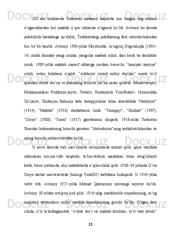 XX   asr   boshlarida   Turkiston   madaniy   hayotida   yuz   bergan   eng   muhim
o zgarishlardan   biri   maktab   o quv   ishlarida   o zgarish   bo ldi.   Avloniy   bu   davrdaʻ ʻ ʻ ʻ
jadidchilik   harakatiga   qo shilib,   Toshkentdagi   jadidlarning   faol   ishtirokchilaridan	
ʻ
biri   bo lib   tanildi.   Avloniy   1904-yilda   Mirobodda,   so ngroq   Degrezliqda   (1903–	
ʻ ʻ
14)   xuddi  shunday  yangi  usulda,  yangicha  maktab  ochib, dars  berdi  va  darsliklar
yozdi.   1909-yilda   maktab   maorif   ishlariga   yordam   beruvchi   “Jamiyati   xayriya”
ochib,   yetim   bolalarni   o qitdi.   “Adabiyot   yoxud   milliy   she rlar”   nomli   to rt	
ʻ ʼ ʻ
qismdan iborat she riy to plamining birinchi juz ini nashr qildirdi. Munavvarqori,	
ʼ ʻ ʼ
Muhammadjon   Podshoxo jayev,   Tavallo,   Rustambek   Yusufbekov,   Nizomiddin	
ʻ
Xo jayev,   Shokirjon   Rahimiy   kabi   taraqqiychilar   bilan   sheriklikda   “Nashriyot”	
ʻ
(1914),   “Maktab”   (1916)   shirkatlarini   tuzdi.   “Taraqqiy”,   “Shuhrat”   (1907),
“Osiyo”   (1908),   “Turon”   (1917)   gazetalarini   chiqardi.   1918-yilda   Turkiston
Shurolar   hukumatining  birinchi  gazetasi  “Ishtirokiyun”ning  tashkilotchilaridan  va
uning birinchi muharrirlaridan bo ldi. 	
ʻ
U   sovet   davrida   turli   mas uliyatli   lavozimlarda   xizmat   qildi,   qaysi   vazifada
ʼ
ishlamasin   ilm-ma rifat   tarqatish,   ta lim-tarbiya   masalalari   bilan   shug ullanib	
ʼ ʼ ʻ
keldi, bilim yurtlarida, oliy maktablarda o qituvchilik qildi. 1930–34 yillarda O rta	
ʻ ʻ
Osiyo   davlat   universitetida   (hozirgi   ToshDU)   kafedrani   boshqardi.   U   1934-yilda
vafot   etdi.   Avloniy   1927-yilda   Mehnat   Qahramoni   unvoniga   sazovor   bo ldi.	
ʻ
Avloniy 30 yildan ortiqroq ijod qildi. 1916-yilgi mardikorlik voqealarining, so ng
ʻ
inqilobiy   talotumlaru   milliy   ozodlik   kurashlarining   guvohi   bo ldi.   O tgan   davr	
ʻ ʻ
ichida,   o zi   ta kidlaganidek,   “o nlab   she r   va   maktab   kitoblari,   to rt   teatr   kitobi”	
ʻ ʼ ʻ ʼ ʻ
13 