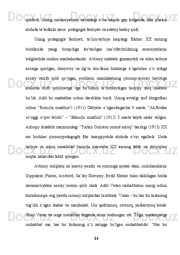 qoldirdi.   Uning   madaniyatimiz   tarixidagi   o rni   haqida   gap   ketganda,   ikki   jihatiniʻ
alohida ta kidlash zarur: pedagogik faoliyati va adabiy badiiy ijodi. 	
ʼ
Uning   pedagogik   faoliyati,   ta lim-tarbiya   haqidagi   fikrlari   XX   asrning	
ʼ
boshlarida   yangi   bosqichga   ko tarilgan   ma rifatchilikning   xususiyatlarini
ʻ ʼ
belgilashda muhim manbalardandir. Avloniy maktabi gumanistik va erkin tarbiya
asosiga   qurilgan,   dunyoviy   va   ilg or   ilm-fanni   bolalarga   o rgatishni   o z   oldiga
ʻ ʻ ʻ
asosiy   vazifa   qilib   qo ygan,   yoshlarni   mamlakatning   ijtimoiy-siyosiy   hayotiga	
ʻ
aralasha   olish   qobiliyatiga   ega   bo lishini   ta minlaydigan   haqiqiy   xalq   maktabi	
ʻ ʼ
bo ldi.   Adib   bu   maktablar   uchun   darsliklar   tuzdi.   Uning   avvalgi   sinf   shogirdlari	
ʻ
uchun   “Birinchi   muallim”i   (1911)   Oktyabr   o zgarishigacha   4   marta,   “Alifbedan	
ʻ
so nggi   o quv   kitobi”   –   “Ikkinchi   muallim”   (1912)   3   marta   kayta   nashr   etilgan.	
ʻ ʻ
Axloqiy didaktik mazmundagi “Turkiy Guliston yoxud axloq” darsligi (1913) XX
asr   boshlari   ijtimoiypedagogik   fikr   taraqqiyotida   alohida   o rin   egalladi.   Unda	
ʻ
tarbiya   va   axloq   masalalari   birinchi   marotaba   XX   asrning   talab   va   ehtiyojlari
nuqtai nazaridan tahlil qilingan. 
Avloniy xulqlarni an anaviy yaxshi va yomonga ajratar ekan, mulohazalarini	
ʼ
Gippokrat, Platon, Aristotel, Sa diy Sheroziy, Bedil  fikrlari bilan dalillagan holda	
ʼ
zamonaviylikni   asosiy   mezon   qilib   oladi.   Adib   Vatan   muhabbatini   uning   uchun
kurashmoqni eng yaxshi insoniy xulqlardan hisobladi. Vatan – bu har bir kishining
tug ilib   o sgan   shahar   va   mamlakati.  Uni   qadrlamoq,  sevmoq,   yashartmoq   kerak.	
ʻ ʻ
Shoir  Vatan va unga muhabbat deganda shuni  tushungan edi. Tilga, madaniyatga
muhabbat   esa,   har   bir   kishining   o z   xalqiga   bo lgan   muhabbatidir:   “Har   bir	
ʻ ʻ
14 