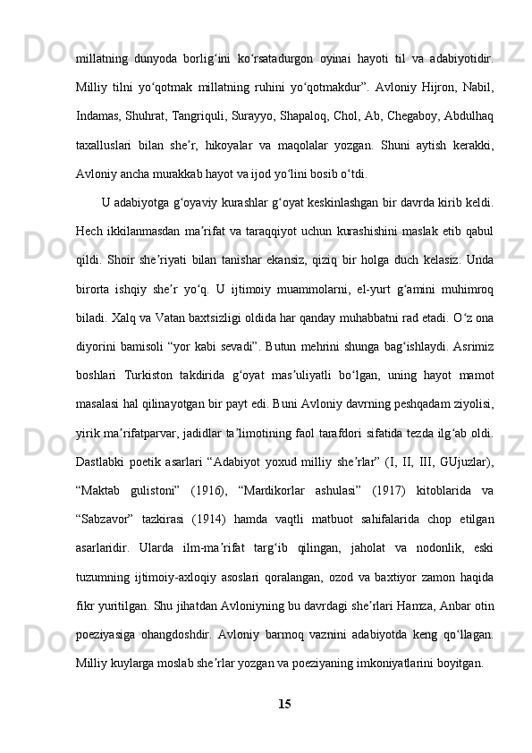 millatning   dunyoda   borlig ini   ko rsatadurgon   oyinai   hayoti   til   va   adabiyotidir.ʻ ʻ
Milliy   tilni   yo qotmak   millatning   ruhini   yo qotmakdur”.   Avloniy   Hijron,   Nabil,	
ʻ ʻ
Indamas, Shuhrat, Tangriquli, Surayyo, Shapaloq, Chol, Ab, Chegaboy, Abdulhaq
taxalluslari   bilan   she r,   hikoyalar   va   maqolalar   yozgan.   Shuni   aytish   kerakki,	
ʼ
Avloniy ancha murakkab hayot va ijod yo lini bosib o tdi. 	
ʻ ʻ
U adabiyotga g oyaviy kurashlar g oyat keskinlashgan bir davrda kirib keldi.	
ʻ ʻ
Hech   ikkilanmasdan   ma rifat   va   taraqqiyot   uchun   kurashishini   maslak   etib   qabul	
ʼ
qildi.   Shoir   she riyati   bilan   tanishar   ekansiz,   qiziq   bir   holga   duch   kelasiz.   Unda	
ʼ
birorta   ishqiy   she r   yo q.   U   ijtimoiy   muammolarni,   el-yurt   g amini   muhimroq	
ʼ ʻ ʻ
biladi. Xalq va Vatan baxtsizligi oldida har qanday muhabbatni rad etadi. O z ona	
ʻ
diyorini   bamisoli   “yor   kabi   sevadi”.   Butun   mehrini   shunga   bag ishlaydi.   Asrimiz	
ʻ
boshlari   Turkiston   takdirida   g oyat   mas uliyatli   bo lgan,   uning   hayot   mamot	
ʻ ʼ ʻ
masalasi hal qilinayotgan bir payt edi. Buni Avloniy davrning peshqadam ziyolisi,
yirik ma rifatparvar, jadidlar ta limotining faol tarafdori sifatida tezda ilg ab oldi.	
ʼ ʼ ʻ
Dastlabki   poetik   asarlari   “Adabiyot   yoxud   milliy   she rlar”   (I,   II,   III,   GUjuzlar),	
ʼ
“Maktab   gulistoni”   (1916),   “Mardikorlar   ashulasi”   (1917)   kitoblarida   va
“Sabzavor”   tazkirasi   (1914)   hamda   vaqtli   matbuot   sahifalarida   chop   etilgan
asarlaridir.   Ularda   ilm-ma rifat   targ ib   qilingan,   jaholat   va   nodonlik,   eski	
ʼ ʻ
tuzumning   ijtimoiy-axloqiy   asoslari   qoralangan,   ozod   va   baxtiyor   zamon   haqida
fikr yuritilgan. Shu jihatdan Avloniyning bu davrdagi she rlari Hamza, Anbar otin	
ʼ
poeziyasiga   ohangdoshdir.   Avloniy   barmoq   vaznini   adabiyotda   keng   qo llagan.	
ʻ
Milliy kuylarga moslab she rlar yozgan va poeziyaning imkoniyatlarini boyitgan. 	
ʼ
15 