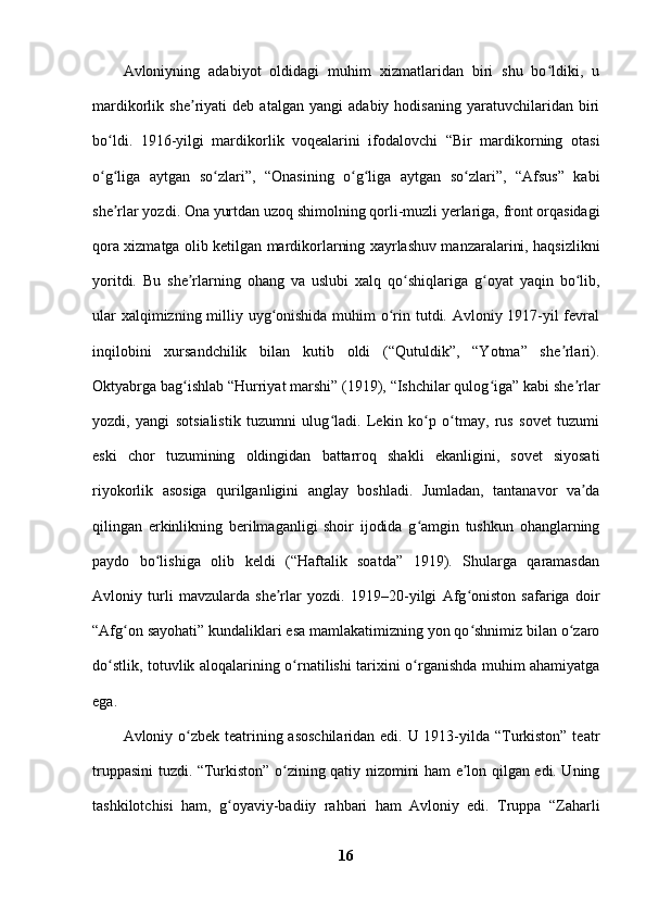 Avloniyning   adabiyot   oldidagi   muhim   xizmatlaridan   biri   shu   bo ldiki,   uʻ
mardikorlik   she riyati   deb   atalgan   yangi   adabiy   hodisaning   yaratuvchilaridan   biri	
ʼ
bo ldi.   1916-yilgi   mardikorlik   voqealarini   ifodalovchi   “Bir   mardikorning   otasi	
ʻ
o g liga   aytgan   so zlari”,   “Onasining   o g liga   aytgan   so zlari”,   “Afsus”   kabi
ʻ ʻ ʻ ʻ ʻ ʻ
she rlar yozdi. Ona yurtdan uzoq shimolning qorli-muzli yerlariga, front orqasidagi	
ʼ
qora xizmatga olib ketilgan mardikorlarning xayrlashuv manzaralarini, haqsizlikni
yoritdi.   Bu   she rlarning   ohang   va   uslubi   xalq   qo shiqlariga   g oyat   yaqin   bo lib,	
ʼ ʻ ʻ ʻ
ular  xalqimizning milliy uyg onishida  muhim o rin tutdi. Avloniy 1917-yil fevral	
ʻ ʻ
inqilobini   xursandchilik   bilan   kutib   oldi   (“Qutuldik”,   “Yotma”   she rlari).	
ʼ
Oktyabrga bag ishlab “Hurriyat marshi” (1919), “Ishchilar qulog iga” kabi she rlar	
ʻ ʻ ʼ
yozdi,   yangi   sotsialistik   tuzumni   ulug ladi.   Lekin   ko p   o tmay,   rus   sovet   tuzumi	
ʻ ʻ ʻ
eski   chor   tuzumining   oldingidan   battarroq   shakli   ekanligini,   sovet   siyosati
riyokorlik   asosiga   qurilganligini   anglay   boshladi.   Jumladan,   tantanavor   va da	
ʼ
qilingan   erkinlikning   berilmaganligi   shoir   ijodida   g amgin   tushkun   ohanglarning	
ʻ
paydo   bo lishiga   olib   keldi   (“Haftalik   soatda”   1919).   Shularga   qaramasdan	
ʻ
Avloniy   turli   mavzularda   she rlar   yozdi.   1919–20-yilgi   Afg oniston   safariga   doir	
ʼ ʻ
“Afg on sayohati” kundaliklari esa mamlakatimizning yon qo shnimiz bilan o zaro	
ʻ ʻ ʻ
do stlik, totuvlik aloqalarining o rnatilishi tarixini o rganishda muhim ahamiyatga	
ʻ ʻ ʻ
ega. 
Avloniy o zbek teatrining asoschilaridan  edi. U 1913-yilda “Turkiston” teatr	
ʻ
truppasini tuzdi. “Turkiston” o zining qatiy nizomini ham e lon qilgan edi. Uning	
ʻ ʼ
tashkilotchisi   ham,   g oyaviy-badiiy   rahbari   ham   Avloniy   edi.   Truppa   “Zaharli	
ʻ
16 