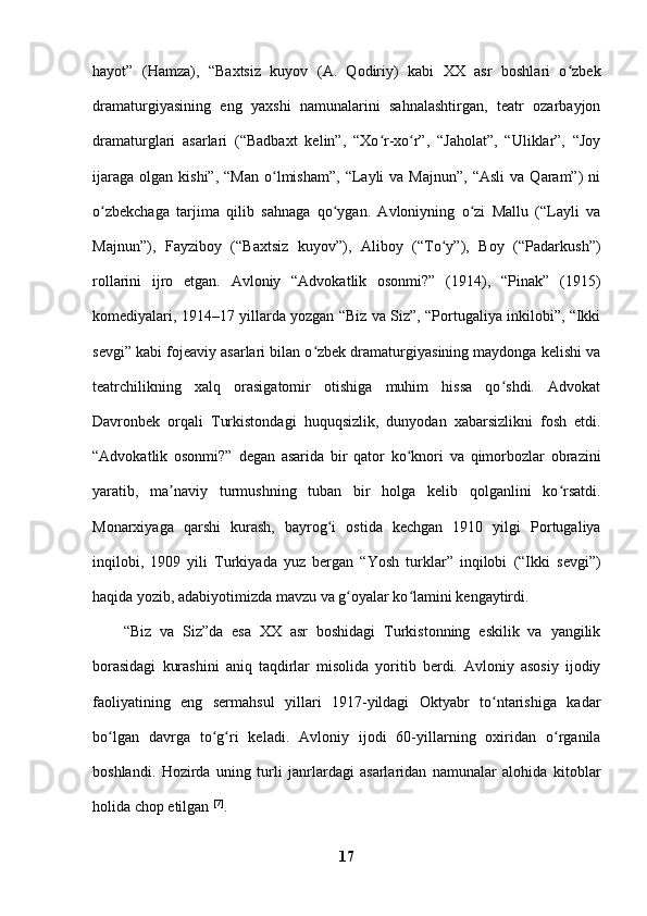hayot”   (Hamza),   “Baxtsiz   kuyov   (A.   Qodiriy)   kabi   XX   asr   boshlari   o zbekʻ
dramaturgiyasining   eng   yaxshi   namunalarini   sahnalashtirgan,   teatr   ozarbayjon
dramaturglari   asarlari   (“Badbaxt   kelin”,   “Xo r-xo r”,   “Jaholat”,   “Uliklar”,   “Joy	
ʻ ʻ
ijaraga   olgan  kishi”,  “Man  o lmisham”,  “Layli   va  Majnun”,   “Asli  va   Qaram”)  ni	
ʻ
o zbekchaga   tarjima   qilib   sahnaga   qo ygan.   Avloniyning   o zi   Mallu   (“Layli   va	
ʻ ʻ ʻ
Majnun”),   Fayziboy   (“Baxtsiz   kuyov”),   Aliboy   (“To y”),   Boy   (“Padarkush”)	
ʻ
rollarini   ijro   etgan.   Avloniy   “Advokatlik   osonmi?”   (1914),   “Pinak”   (1915)
komediyalari, 1914–17 yillarda yozgan “Biz va Siz”, “Portugaliya inkilobi”, “Ikki
sevgi” kabi fojeaviy asarlari bilan o zbek dramaturgiyasining maydonga kelishi va	
ʻ
teatrchilikning   xalq   orasigatomir   otishiga   muhim   hissa   qo shdi.   Advokat	
ʻ
Davronbek   orqali   Turkistondagi   huquqsizlik,   dunyodan   xabarsizlikni   fosh   etdi.
“Advokatlik   osonmi?”   degan   asarida   bir   qator   ko knori   va   qimorbozlar   obrazini	
ʻ
yaratib,   ma naviy   turmushning   tuban   bir   holga   kelib   qolganlini   ko rsatdi.	
ʼ ʻ
Monarxiyaga   qarshi   kurash,   bayrog i   ostida   kechgan   1910   yilgi   Portugaliya	
ʻ
inqilobi,   1909   yili   Turkiyada   yuz   bergan   “Yosh   turklar”   inqilobi   (“Ikki   sevgi”)
haqida yozib, adabiyotimizda mavzu va g oyalar ko lamini kengaytirdi. 	
ʻ ʻ
“Biz   va   Siz”da   esa   XX   asr   boshidagi   Turkistonning   eskilik   va   yangilik
borasidagi   kurashini   aniq   taqdirlar   misolida   yoritib   berdi.   Avloniy   asosiy   ijodiy
faoliyatining   eng   sermahsul   yillari   1917-yildagi   Oktyabr   to ntarishiga   kadar	
ʻ
bo lgan   davrga   to g ri   keladi.   Avloniy   ijodi   60-yillarning   oxiridan   o rganila	
ʻ ʻ ʻ ʻ
boshlandi.   Hozirda   uning   turli   janrlardagi   asarlaridan   namunalar   alohida   kitoblar
holida chop etilgan  [7]
. 
17 