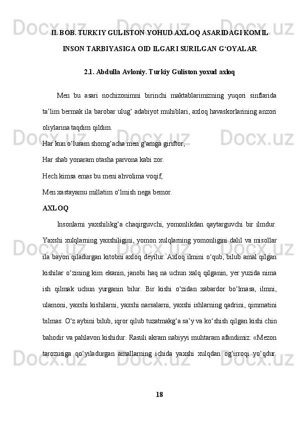 II. BOB. TURKIY GULISTON YOHUD AXLOQ ASARIDAGI KOMIL
INSON TARBIYASIGA OID ILGARI SURILGAN G‘OYALAR
2.1. Abdulla Avloniy. Turkiy Guliston yoxud axloq
Men   bu   asari   nochizonimni   birinchi   maktablarimizning   yuqori   sinflarida
ta’lim bermak ila barobar ulug‘ adabiyot muhiblari, axloq havaskorlarining anzori
oliylarina taqdim qildim.
Har kun o‘luram shomg‘acha men g‘amga giriftor, 
Har shab yonaram otasha parvona kabi zor.
Hech kimsa emas bu meni ahvolima voqif, 
Men xastayamu millatim o‘lmish nega bemor. 
AXLOQ  
Insonlarni   yaxshilikg‘a   chaqirguvchi,   yomonlikdan   qaytarguvchi   bir   ilmdur.
Yaxshi xulqlarning yaxshiligini, yomon xulqlarning yomonligini dalil va misollar
ila bayon qiladurgan kitobni axloq deyilur. Axloq ilmini o‘qub, bilub amal qilgan
kishilar o‘zining kim ekanin, janobi haq na uchun xalq qilganin, yer yuzida nima
ish   qilmak   uchun   yurganin   bilur.   Bir   kishi   o‘zidan   xabardor   bo‘lmasa,   ilmni,
ulamoni, yaxshi kishilarni, yaxshi narsalarni, yaxshi ishlarning qadrini, qimmatini
bilmas. O‘z aybini bilub, iqror qilub tuzatmakg‘a sa’y va ko‘shish qilgan kishi chin
bahodir va pahlavon kishidur. Rasuli akram nabiyyi muhtaram afandimiz: «Mezon
tarozusiga   qo‘yiladurgan   amallarning   ichida   yaxshi   xulqdan   og‘irroqi   yo‘qdur.
18 