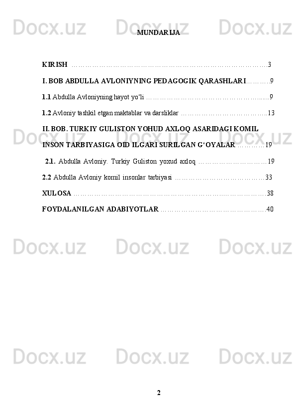 MUNDARIJA
KIRISH   ………………………………………………………………………….3
I. BOB ABDULLA AVLONIYNING PEDAGOGIK QARASHLARI ………..9
1.1  Abdulla Avloniyning hayot yo‘li ………………………………………….......9
1.2  Avloniy tashkil etgan maktablar va darsliklar ………………………………..13
II. BOB. TURKIY GULISTON YOHUD AXLOQ ASARIDAGI KOMIL 
INSON TARBIYASIGA OID ILGARI SURILGAN G‘OYALAR  …………19
  2.1.   Abdulla   Avloniy.   Turkiy   Guliston   yoxud   axloq   …………………………19
2.2   Abdulla   Avloniy   komil   insonlar   tarbiyasi   …………………………………33  
XULOSA  ………………………………………………………..……………….38
FOYDALANILGAN ADABIYOTLAR  ……………………………………….40
2 