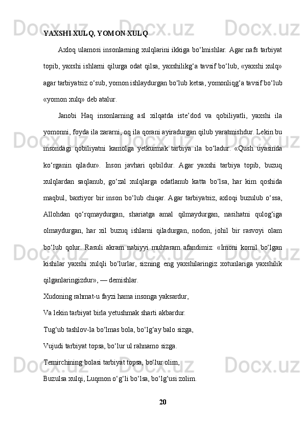 YAXSHI XULQ, YOMON XULQ  
Axloq ulamosi  insonlarning xulqlarini ikkiga bo‘lmishlar. Agar nafs tarbiyat
topib, yaxshi ishlarni qilurga odat qilsa, yaxshilikg‘a tavsif bo‘lub, «yaxshi  xulq»
agar tarbiyatsiz o‘sub, yomon ishlaydurgan bo‘lub ketsa, yomonliqg‘a tavsif bo‘lub
«yomon xulq» deb atalur. 
Janobi   Haq   insonlarning   asl   xilqatda   iste’dod   va   qobiliyatli,   yaxshi   ila
yomonni, foyda ila zararni, oq ila qorani ayiradurgan qilub yaratmishdur. Lekin bu
insondagi   qobiliyatni   kamolga   yetkurmak   tarbiya   ila   bo‘ladur.   «Qush   uyasinda
ko‘rganin   qiladur».   Inson   javhari   qobildur.   Agar   yaxshi   tarbiya   topib,   buzuq
xulqlardan   saqlanub,   go‘zal   xulqlarga   odatlanub   katta   bo‘lsa,   har   kim   qoshida
maqbul,   baxtiyor   bir   inson   bo‘lub   chiqar.   Agar   tarbiyatsiz,   axloqi   buzulub   o‘ssa,
Allohdan   qo‘rqmaydurgan,   shariatga   amal   qilmaydurgan,   nasihatni   qulog‘iga
olmaydurgan,   har   xil   buzuq   ishlarni   qiladurgan,   nodon,   johil   bir   rasvoyi   olam
bo‘lub   qolur.   Rasuli   akram   nabiyyi   muhtaram   afandimiz:   «Imoni   komil   bo‘lgan
kishilar   yaxshi   xulqli   bo‘lurlar,   sizning   eng   yaxshilaringiz   xotunlariga   yaxshilik
qilganlaringizdur», — demishlar. 
Xudoning rahmat-u fayzi hama insonga yaksardur, 
Va lekin tarbiyat birla yetushmak sharti akbardur. 
Tug‘ub tashlov-la bo‘lmas bola, bo‘lg‘ay balo sizga, 
Vujudi tarbiyat topsa, bo‘lur ul rahnamo sizga.
Temirchining bolasi tarbiyat topsa, bo‘lur olim, 
Buzulsa xulqi, Luqmon o‘g‘li bo‘lsa, bo‘lg‘usi zolim. 
20 