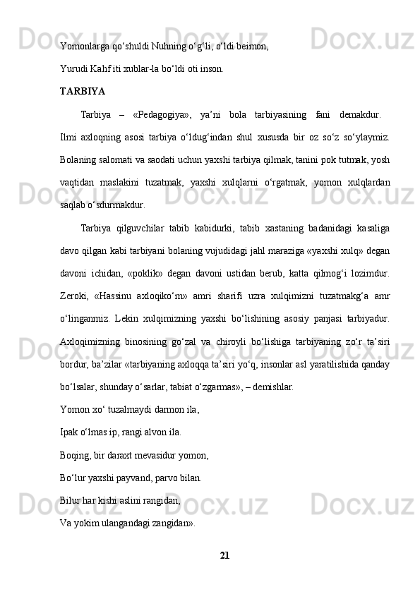 Yomonlarga qo‘shuldi Nuhning o‘g‘li, o‘ldi beimon, 
Yurudi Kahf iti xublar-la bo‘ldi oti inson. 
TARBIYA  
Tarbiya   –   «Pedagogiya»,   ya’ni   bola   tarbiyasining   fani   demakdur.  
Ilmi   axloqning   asosi   tarbiya   o‘ldug‘indan   shul   xususda   bir   oz   so‘z   so‘ylaymiz.
Bolaning salomati va saodati uchun yaxshi tarbiya qilmak, tanini pok tutmak, yosh
vaqtidan   maslakini   tuzatmak,   yaxshi   xulqlarni   o‘rgatmak,   yomon   xulqlardan
saqlab o‘sdurmakdur. 
Tarbiya   qilguvchilar   tabib   kabidurki,   tabib   xastaning   badanidagi   kasaliga
davo qilgan kabi tarbiyani bolaning vujudidagi jahl maraziga «yaxshi xulq» degan
davoni   ichidan,   «poklik»   degan   davoni   ustidan   berub,   katta   qilmog‘i   lozimdur.
Zeroki,   «Hassinu   axloqiko‘m»   amri   sharifi   uzra   xulqimizni   tuzatmakg‘a   amr
o‘linganmiz.   Lekin   xulqimizning   yaxshi   bo‘lishining   asosiy   panjasi   tarbiyadur.
Axloqimizning   binosining   go‘zal   va   chiroyli   bo‘lishiga   tarbiyaning   zo‘r   ta’siri
bordur, ba’zilar «tarbiyaning axloqqa ta’siri yo‘q, insonlar asl yaratilishida qanday
bo‘lsalar, shunday o‘sarlar, tabiat o‘zgarmas», – demishlar. 
Yomon xo‘ tuzalmaydi darmon ila, 
Ipak o‘lmas ip, rangi alvon ila. 
Boqing, bir daraxt mevasidur yomon, 
Bo‘lur yaxshi payvand, parvo bilan. 
Bilur har kishi aslini rangidan,
Va yokim ulangandagi zangidan». 
21 
