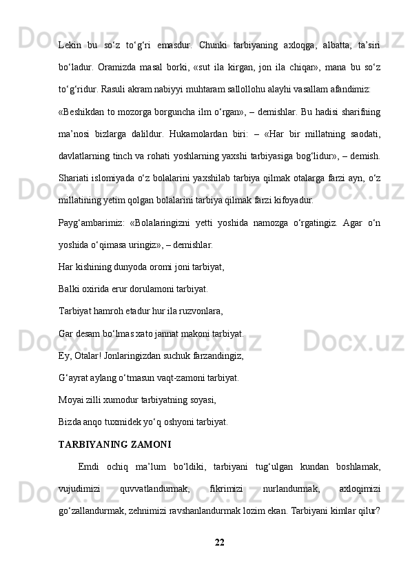 Lekin   bu   so‘z   to‘g‘ri   emasdur.   Chunki   tarbiyaning   axloqga,   albatta,   ta’siri
bo‘ladur.   Oramizda   masal   borki,   «sut   ila   kirgan,   jon   ila   chiqar»,   mana   bu   so‘z
to‘g‘ridur. Rasuli akram nabiyyi muhtaram sallollohu alayhi vasallam afandimiz: 
«Beshikdan to mozorga borguncha ilm o‘rgan», – demishlar. Bu hadisi sharifning
ma’nosi   bizlarga   dalildur.   Hukamolardan   biri:   –   «Har   bir   millatning   saodati,
davlatlarning tinch va rohati yoshlarning yaxshi  tarbiyasiga bog‘lidur», – demish.
Shariati islomiyada o‘z bolalarini yaxshilab tarbiya qilmak otalarga farzi ayn, o‘z
millatining yetim qolgan bolalarini tarbiya qilmak farzi kifoyadur. 
Payg‘ambarimiz:   «Bolalaringizni   yetti   yoshida   namozga   o‘rgatingiz.   Agar   o‘n
yoshida o‘qimasa uringiz», – demishlar. 
Har kishining dunyoda oromi joni tarbiyat, 
Balki oxirida erur dorulamoni tarbiyat. 
Tarbiyat hamroh etadur hur ila ruzvonlara, 
Gar desam bo‘lmas xato jannat makoni tarbiyat. 
Ey, Otalar! Jonlaringizdan suchuk farzandingiz, 
G‘ayrat aylang o‘tmasun vaqt-zamoni tarbiyat. 
Moyai zilli xumodur tarbiyatning soyasi, 
Bizda anqo tuxmidek yo‘q oshyoni tarbiyat. 
TARBIYANING ZAMONI  
Emdi   ochiq   ma’lum   bo‘ldiki,   tarbiyani   tug‘ulgan   kundan   boshlamak,
vujudimizi   quvvatlandurmak,   fikrimizi   nurlandurmak,   axloqimizi
go‘zallandurmak, zehnimizi ravshanlandurmak lozim ekan. Tarbiyani kimlar qilur?
22