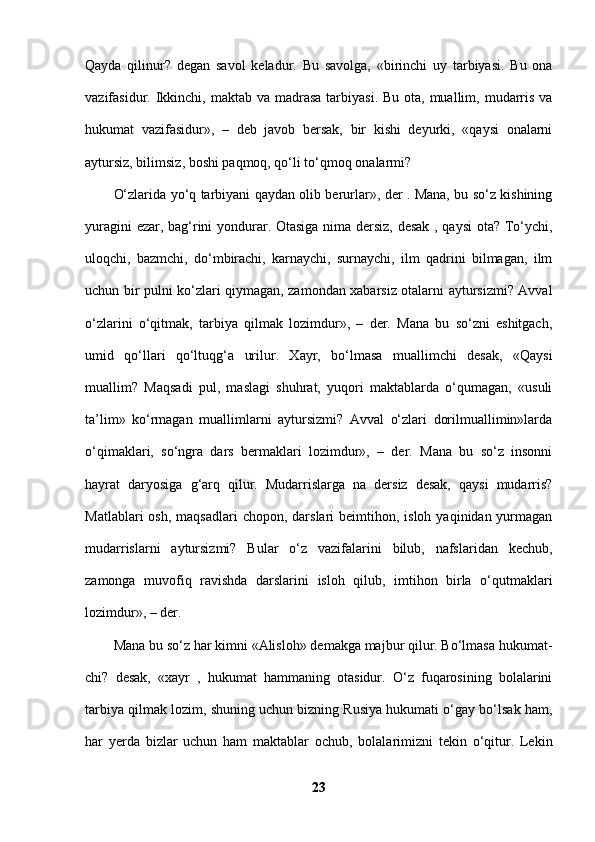 Qayda   qilinur?   degan   savol   keladur.   Bu   savolga,   «birinchi   uy   tarbiyasi.   Bu   ona
vazifasidur. Ikkinchi, maktab  va madrasa  tarbiyasi. Bu  ota, muallim, mudarris va
hukumat   vazifasidur»,   –   deb   javob   bersak,   bir   kishi   deyurki,   «qaysi   onalarni
aytursiz, bilimsiz, boshi paqmoq, qo‘li to‘qmoq onalarmi? 
O‘zlarida yo‘q tarbiyani qaydan olib berurlar», der . Mana, bu so‘z kishining
yuragini ezar, bag‘rini yondurar. Otasiga nima dersiz, desak , qaysi  ota? To‘ychi,
uloqchi,   bazmchi,   do‘mbirachi,   karnaychi,   surnaychi,   ilm   qadrini   bilmagan,   ilm
uchun bir pulni ko‘zlari qiymagan, zamondan xabarsiz otalarni aytursizmi? Avval
o‘zlarini   o‘qitmak,   tarbiya   qilmak   lozimdur»,   –   der.   Mana   bu   so‘zni   eshitgach,
umid   qo‘llari   qo‘ltuqg‘a   urilur.   Xayr,   bo‘lmasa   muallimchi   desak,   «Qaysi
muallim?   Maqsadi   pul,   maslagi   shuhrat,   yuqori   maktablarda   o‘qumagan,   «usuli
ta’lim»   ko‘rmagan   muallimlarni   aytursizmi?   Avval   o‘zlari   dorilmuallimin»larda
o‘qimaklari,   so‘ngra   dars   bermaklari   lozimdur»,   –   der.   Mana   bu   so‘z   insonni
hayrat   daryosiga   g‘arq   qilur.   Mudarrislarga   na   dersiz   desak,   qaysi   mudarris?
Matlablari   osh,  maqsadlari  chopon,  darslari  beimtihon,  isloh  yaqinidan yurmagan
mudarrislarni   aytursizmi?   Bular   o‘z   vazifalarini   bilub,   nafslaridan   kechub,
zamonga   muvofiq   ravishda   darslarini   isloh   qilub,   imtihon   birla   o‘qutmaklari
lozimdur», – der. 
Mana bu so‘z har kimni «Alisloh» demakga majbur qilur. Bo‘lmasa hukumat-
chi?   desak,   «xayr   ,   hukumat   hammaning   otasidur.   O‘z   fuqarosining   bolalarini
tarbiya qilmak lozim, shuning uchun bizning Rusiya hukumati o‘gay bo‘lsak ham,
har   yerda   bizlar   uchun   ham   maktablar   ochub,   bolalarimizni   tekin   o‘qitur.   Lekin
23 